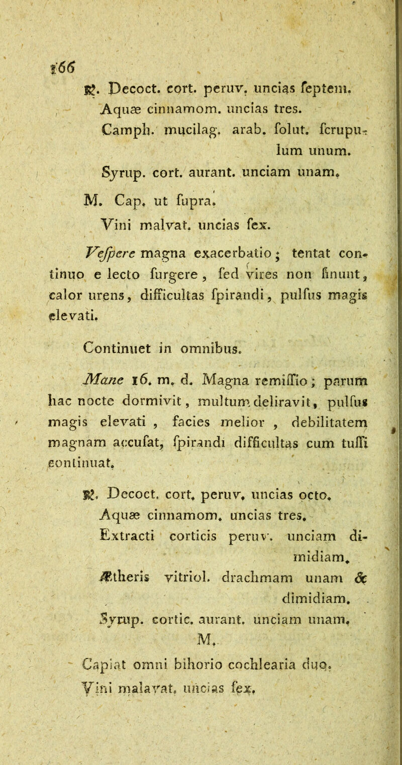 !g. Pecoct. cort. peruv, uncigs feptem, Aquae cinnamom. uncias tres. Camph. mucilag. arab. folut. fcrupu-: Ium unum. Sjrup. cort. aurant. unciam unam. * M. Cap. ut fupra. Vini malvat. uncias fex. Vefpcre magna exacerbatio ; tentat con- tinuo electo furgere , fed vires non finunt, calor urqns, difficultas fpirandi, pulfus magis elevati, ik. Continuet in omnibus. Mane i6. m, d. Magna remiiTio; parum hac nocte dormivit, multum deliravit, pulfu* magis elevati , facies melior , debilitatem magnam accufat, fpirandi difficultas cum tuffi eontinuat, X J' ' BJ. Decoct. cort, peruv, uncias peto. Aquas cinnamom, uncias tres,- Extracti corticis peruxi'. unciam di- midiam, #,theris yitriol. drachmam unam & dimidiam. . SvEup. cortic. aurant. unciam unam, M,- Capiat ornni bihorio cochlearia dup, Yih' malayat, uncias fex»