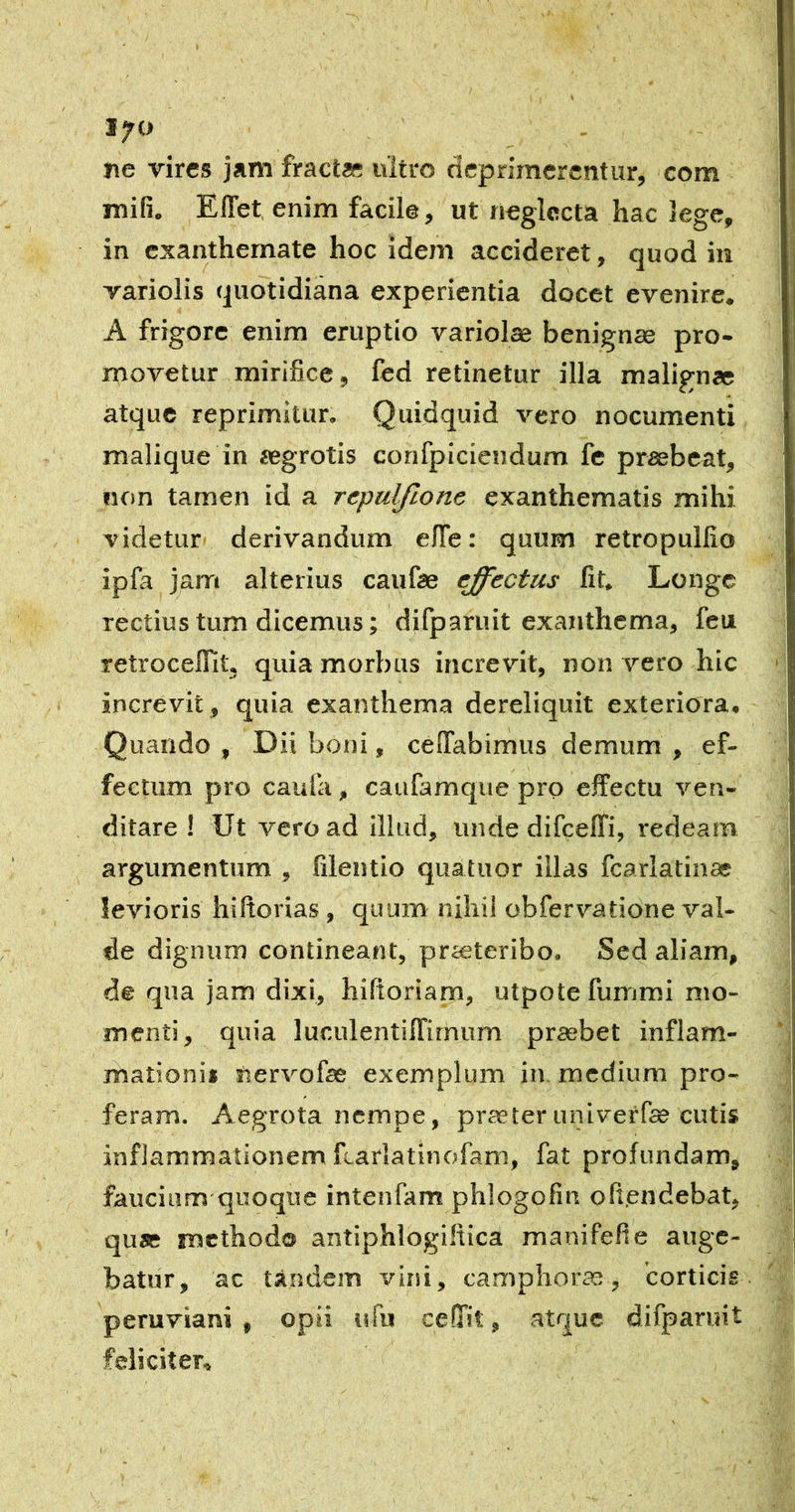 17<> ne vires jam fractae ultro deprimerentur, com mifi. Effet, enim facile, ut neglecta hac lege, in exanthemate hoc idem accideret, quod in variolis quotidiana experientia docet evenire, A frigore enim eruptio variolae benignae pro- movetur mirifice, fed retinetur illa malignae atque reprimitur. Quidquid vero nocumenti malique in aegrotis confpicieudum fe praebeat, non tamen id a repulfione exanthematis mihi videtur derivandum clTe: quum retropullio ipfa jam alterius caufae effectus fit. Longe rectius tum dicemus; difparuit exanthema, feu retrocefiit. quia morbus increvit, non vero hic increvit, quia exanthema dereliquit exteriora. Quando , Dii boni, cefTabimus demum , ef- fectum pro caufa, caufamque pro effectu ven- ditare ! Ut vero ad illud, unde difceffi, redeam argumentum , filentio quatuor illas fcarlatinae levioris hiftorias , quum nihil obfervatione val- de dignum contineant, prieteribo. Sed aliam, de qua jam dixi, hifioriam, utpotefummi mo- menti, quia luculentiffirnum preebet inflam- mationi» nervofae exemplum in. medium pro- feram. Aegrota nempe, praeteruniveffee cutis inflammationem fcarlatinofam, fat profundam, faucium quoque intenfam phlogofin ofiendebat, quae methodo antiphlogiltica manifefie auge- batur, ac tandem vini, camphora;, corticis peruviani , opii ufu ce.fTit, atque difparuit feliciter.