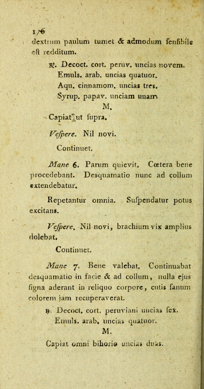 % « 1, «cxtrum paulum tumet & admodum fenfibJic cft redditum. I5>. Dccoct. cort. peruv. uncias novem. Emuls. arab. uncias quatuor. Aqu» cinnamom. uncias tres. Sjrup. papav. unciam unanri Capiatj^ut fupra.' Vefpere. Nil novi. Continuet. 3Xane 6. Parum quievit. Ccctera bene procedebant. Desquainatio nunc ad collum extendebatur. s Repetantur omnia, Sufpcndatur potus excitans. Vejpere^ Nil novi, brachium vix amplius fiolebat, V Continuet. Mane 7. Bene valebat. Continuabat • ! clesquamatio in facie & ad colium, nulla ejus figna aderant in reliquo corpore, cutis fanum colorem jam recuperaverat. ijt, Decoct, cort. peruviani uncias feX. Emuls. arab. uncias quatuor. M. Capiat omni bihori® uncias citus. /