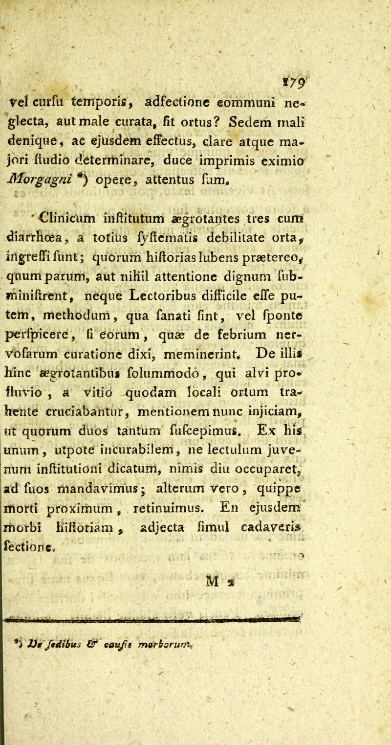 , . . *79'' vel curfu temporis , adfeetione eommuni ne-- glecta, aut male curata, fit ortus? Sedem mali denique, ac ejusdem effectus, clare atque ma- jori ftudio determinare, duce imprimis eximio Morgagni *) opere, attentus fum. ’ Clinicum inftitutum aegrotantes tres curri diarrhoea, a totiiis fyftcmatis debilitate orta, irtgreffi funt; quorum hiftorias lubens praetereo, quum parum, aut nihil attentione dignum fub- Kiiniftrent, neque Lectoribus difficile effe pu- tem, methodum, qua fanati fint, vel fponte perfpicere, fi eorum, quae de febrium nef- vofarum curatione dixi, meminerint* De illis hinc «egrotantibuf folummodo, qui alvi pro- fluvio , a vitio quodam locali Ortum tra- hente cruciabantur, mentionem nunc injiciam, ut quorum duos tantum fufeepimus. Ex his unum, utpote iiicurabilem, ne lectulum juve- num infiitutioni dicatum, nimis diu occuparet, ad fuos mandavimus; alterum vero , quippe morti proximum, retinuimus. En ejusdem morbi hiltoriam, adjecta fimul cadaver» fectione. 1)0 fwdibus & cffujis m^rhQrurn^