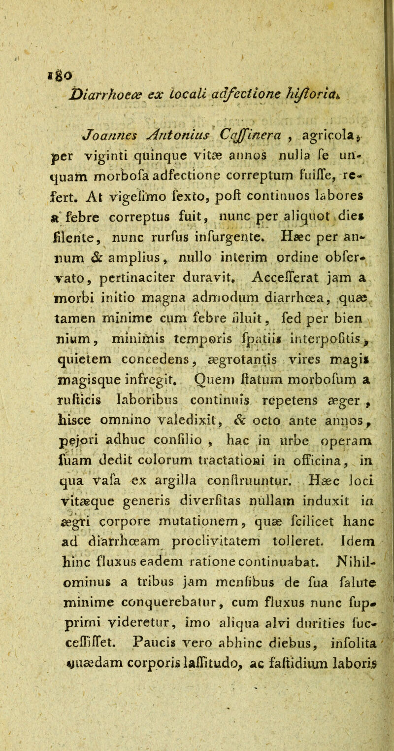 igo t)iarrJkoece ex locali adfectione hi/torictt. Joannes Antonius Cqffinera , agricola j per viginti quinque vitae annos nuiia fe un- quam morbofa adfectione correptum fuilTej-re- fert. At vigefimo fexto, poft continuos labores «febre correptus fuit, nunc per aliquot dies filente, nunc rurfus infurgente. Haec per an- num & amplius, nullo interim ordine obfer- vato, pertinaciter duravit» AccelTerat jam a morbi initio magna admodum diarrhoea, quse tamen minime cum febre uluit, fed per bien nium, minimis temporis fpatiii interpofitis ^ quietem concedens, aegrotantis vires magis magisque infregit. Quem flatum raorbofum a rufticis laboribus continuis repetens aeger , hisce omnino valedixit, & octo ante annos, pejori adhuc confilio , hac in urbe operam fuam dedit colorum tractationi in officina, in qua vafa ex argilla conflruuntur. Haec loci vitaeque generis diverfitas niillain induxit in aegri corpore mutationem, quae fcilicet hanc ad diarrhoeam proclivitatem tolleret. Idem hinc fluxus eadem ratione continuabat. Nihil- ominus a tribus jam menlibus de fua falute minime conquerebatur, cum fluxus nunc fup- primi videretur, imo aliqua alvi durities fuc* ceffiffet. Paucis vero abhinc diebus, infolita «uaedam corporis lalli tudo, ac faltidium laboris (