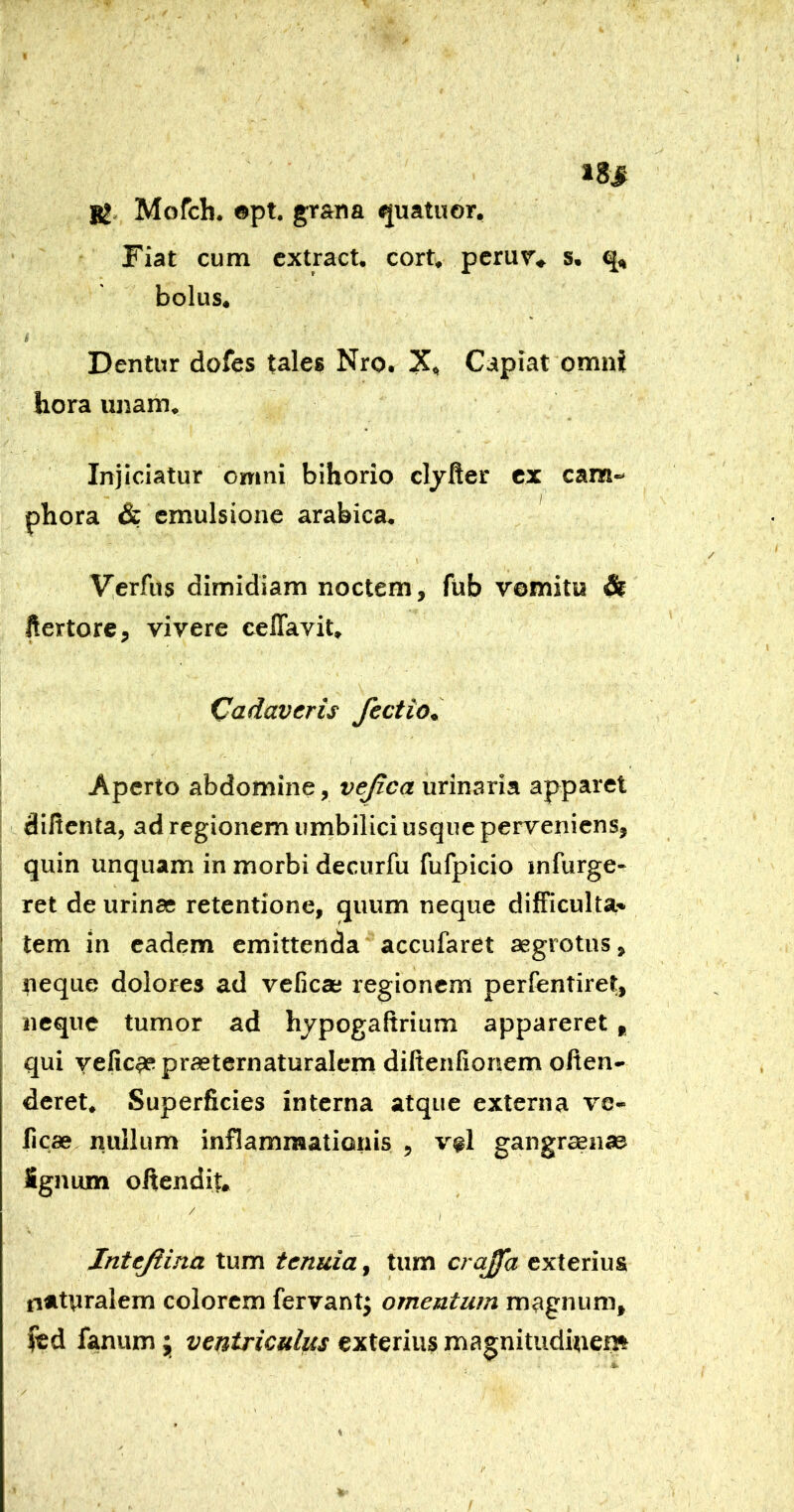 Mofch. ©pt. grana quatuor. Fiat cum cxtract. cort, perur* s. bolus, i Dentur dofes tales Nro. X<^ Capiat omni hora unam^ Injiciatur omni bihorio cljfter ex eam-* phora & cmulsione arabica, V^erfus dimidiam noctem, fub vomitu ^ ftertore, vivere ceflavit* Cadaveris fectio. Aperto abdomine, vejica urinaria apparet diltcnta, ad regionem umbilici usque perveniens, quin unquam in morbi decurfu fufpicio infurge- ret de urinae retentione, quum neque difficulta» tem in eadem emittenda accufaret aegrotus, neque dolores ad veficae regionem perfentiret, neque tumor ad hjpogaftrium appareret , qui velic^praeternaturalem diftenfionem often- deret* Superficies interna atque externa ve- ficae nullum inflammationis , v^l gangraenae Sgnum oftendiu / / Intejiina tum tenuia, tum crajfa exterius naturalem colorem fervantj omentum magnum, fanum j ventriculus exterius magnitudinem