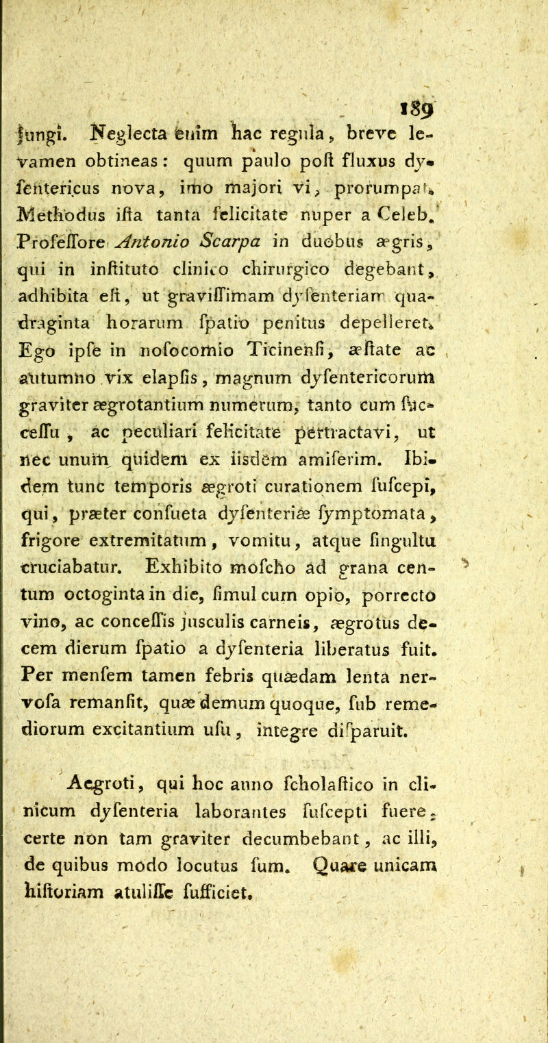 ftingi. Neglecta feuim hac regula, breve Ic- vamen obtineas: quum paulo poft fluxus fehtericus nova, irtio majori vi, prorumpa?% Methodus ilta tanta felicitate nuper a Celeb^ ProfelTore-Scarpa in duobus degris ^ qui in inftituto elinito chirurgico degebant, adhibita eft, ut graviffimam djfenterian qua-* draginta horarum fpatib penitus depelleret^ Ego ipfe in nofocomio Ticinehii, aeltate ac aXitumho rix elapfis, magnum djfentcricoruin graviter aegrotantium numerum, tanto cum celTu j ac peculiari felicitate pertractavi, ut nec unuitv quidem ex iisdem amiferim. Ibi- dem tunc temporis aegroti curationem fufeepi, qui, praeter confueta djfenteri^ Ijmptomata > frigore extremitatum, vomitu, atque fingultu cruciabatur* Exhibito mofcho ad grana cen- tum octoginta in die, fimulcurn opio, porrecto vino, ac conceffis jusculis carneis, aegrotus de- cem dierum fpatio a djfenteria liberatus fuit. Per raenfem tamen febris quaedam lenta ner- vofa remanfit, quae demum quoque, fub reme- diorum excitantium ufu, integre disparuit. Aegroti, qui hoc anno fcliolaltico in cli- nicum djfenteria laborantes fufeepti fuere certe non tam graviter decumbebant, ac illi, dc quibus modo locutus fum. Quare unicam hiftoriam atuliffc fufficiet.