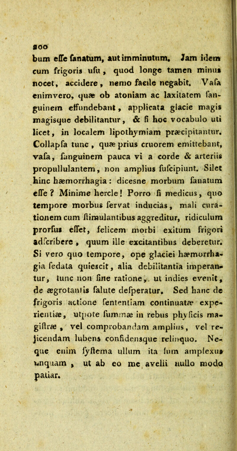 0OO bum efle fanatum» aut imminutum* lam idem cum frigoris ufu, quod longe tamen minus nocet, accidere, nemo facile negabit. Vafa enimyero, quae ob atoniam ac laxitatem fan- guinem effundebant, applicata glacie magis magisque debilitantur, & fi hoc vocabulo uti licet, in localem lipothjmiam praecipitantur, Collapfa tunc , quae prius cruorem emittebant, vafa, fanguinem pauca vi a corde & arteriis propullulantem, non amplius fufeipiunt. Silet hinc haemorrhagia: dicesne morbum fanatum elTe ? Minime hercle! Porro fi medicus, quo tempore morbus fervat inducias, mali cura» tionem cum iliraulantibus aggreditur, ridiculum prorfus effet, felicem morbi exitum frigori adferibere , quum ille excitantibus deberetur. Si vero quo tempore, ope glaciei haemorrha- gia fedata quiescit, alia debilitantia imperan» tur, tunc non fine ratione, ut indies evenit, de aegrotantis falute defperatur* Sed hanc dc frigoris actione fententiam continuatae expe- rientiae, utpote fummae in rebus ph_y ficis ma- gillrae , vel comprobandam amplius, vel re- jicendam lubens confidensque relinquo. Ne- que. enim fyftema iillum ita Ium amplexus inquam , ut ab eo me avelli nullo modo patiar. /