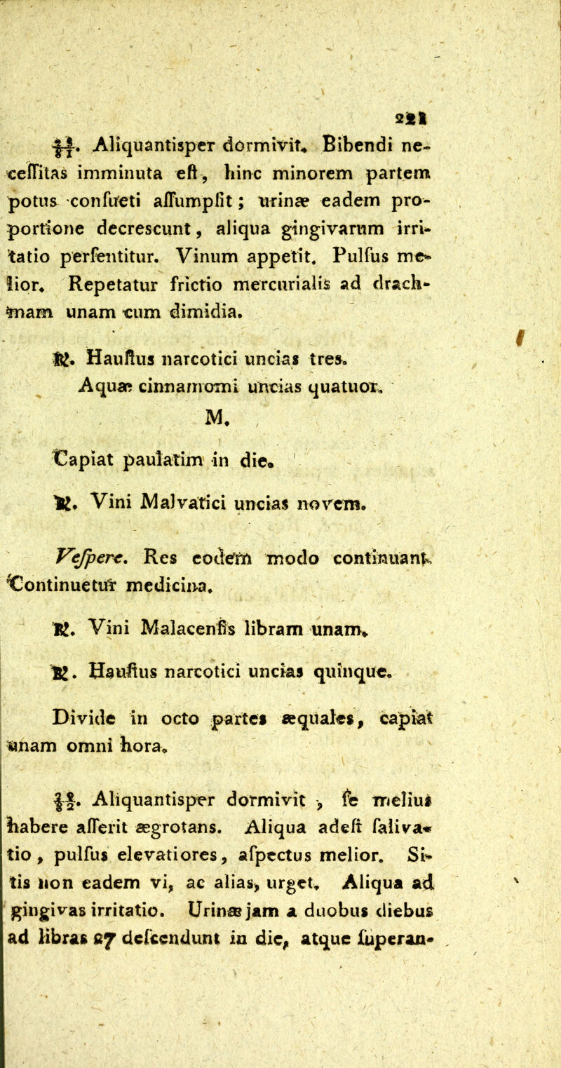 •|A. Aliquantisper dormivit» Bibendi ne- «elTitas imminuta eft , hinc minorem partem potus confueti affumplit; nrinae eadem pro- portione decrescunt, aliqua gingivarum irri- tatio perfentitur. Vinum appetit. Pulfus me- lior. Repetatur frictio mercurialis ad drach- mam unam eum dimidia. Haullus narcotici uncias tres. Aqua? cinnamomi uncias quatuor. M. , t^apiat paulaiim in die. ' Vini Malvatici uncias novem. Cr Vejper^. Res eodem modo continuanl^ Continue tufT medicina. 'K. Vini Malacenfis libram unam» . HauHus narcotici uncias quinque. Divide in octo parte» «eqiiales, capkt imam omni hora. Aliquantisper dormivit > melius habere aflerit aegrotans. Aliqua adeft faliva* tio , pulfus elevatiores, afpectus melior. Si- tis tion eadem vi, ac alias, urget. Aliqua ad gingivas irritatio. Urinae jam a duobus diebus ad Hbra» defccndunt in die, atque luperan*