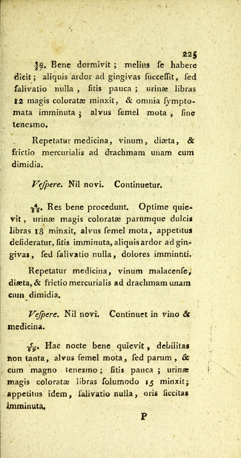 ( I I j / - 225 Berve dormivit ; melius fc habere dicit; aliquis ardor ad gingivas fuccelTit, fed «' falivatio nulla , litis pauca ; urinae libras 12 magis coloratas minxit, & omnia fympto- mata imminuta j alvus femel mota , fine tenesmo. ■ Repetatur medicina, vinum, diaeta, & frictio mercurialis ad drachmam unam cum dimidia. Vefpere. Nil novi. Continuetur. Res bene procedunt Optime quie- vit , urinae magis coloratae paromque dulcig libras 18 minxit, alvus femel mota, appetitus I defideratur, litis imminuta, aliquis ardor ad gin- givas , fed falivatio nulla, dolores imminfiti. I Repetatur medicina, vinum malacenfe^ I diaeta, & frictio mercurialis ad drachmam unam > cum dimidia. i Vejpere. Nii novi. Continuet in vino & medicina. i _ , Hac nocte bene quievit, debilitas ; hon tanta, alvus femel mota, fed parum , dc cum magno tenesmo; litis pauca ; urinas r magis coloratae libras folumodo 15 minxit; appetitus idem, falivatio nulla, oris liccita* i,mminuta« I ! i ! p