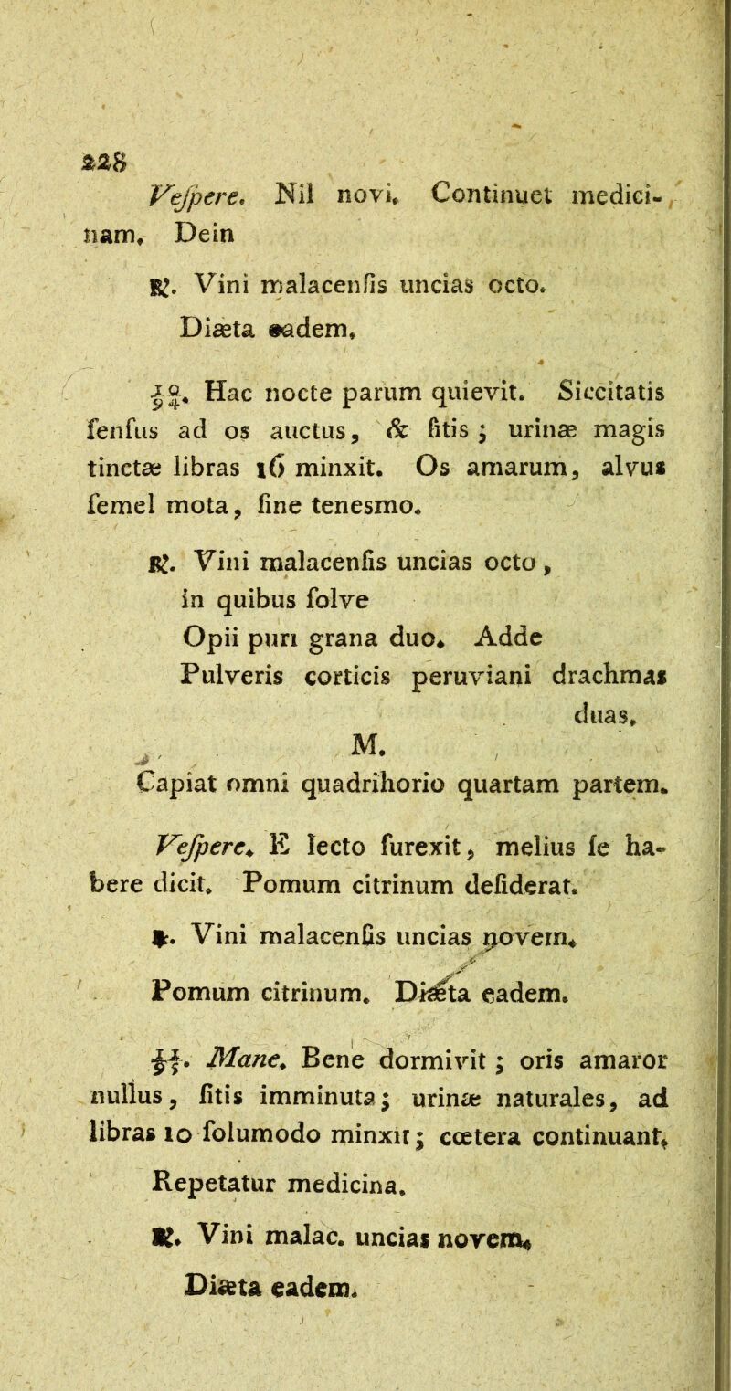 &2S Vejpere, ISil novi. Continuet mediei- nam, Dein K. Vini malacenfis uncias octo. Diaeta «adem, _ * •|Q. Hac nocte parum quievit. Siccitatis fenfus ad os auctus, '& fitis j urinae magis tinctae libras i6 minxit. Os amarum, alvus femel mota, fine tenesmo. K. Vini malacenfis uncias octo, in quibus folve Opii pun grana duo. Adde Pulveris corticis peruviani drachmas duas, M. - ^ Capiat omni quadrihorio quartam partem. / Vefpere* E lecto furexit, melius fe ha- bere dicit. Pomum citrinum defiderat. %. Vini malacenfis uncias ijovem. Pomiim citrinum. Di^ta eadem. Mane, Bene dormivit; oris amaror nullus, fitis imminuta; urinre naturales, ad libras to folumodo minxit; ccetera continuant. Repetatur medicina, K, Vini malae, uncias novem*