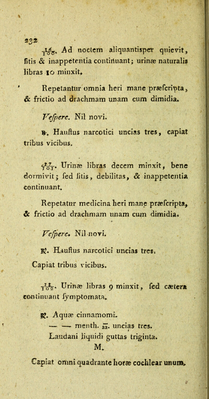 2325 noctem aliquantisper quievit, litis & inappetentia contiriuant; urinae naturalis libras 10 minxit* ‘ Repetantur omnia heri mane praefcripta, & frictio ad drachmam unam cum dimidia. T'’^ejpere. Nil novi. Hauftus narcotici uncias tres, capiat tribus vicibus. Urinae libras decem minxit, bene dormivitj fed litis, debilitas, & inappetentia continuant. x_. Repetatur medicina heri mane praefcripta, &. frictio ad drachmam unam cum dimidia* I Vefpere* Nil novi. B?. Haultus narcotici uncias tres. Capiat tribus vicibus. y^^i Urinae libras 9 minxit, fed caetera continuant fymptornata. 1 5^. Aquae cinnamomL — —► roenth. uncias tres. I Laudani liquidi guttas triginta. M. Capiat omni quadrante horae cochlear unaiiii.