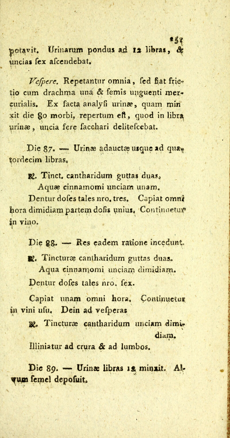 I f toptsvit. Urinarum pondus a^i la libras, ^ uncias fex afcendebat, Vefpere. Repetantur omnia, fcd fiat frica- tio cum drachma una & femis unguenti mer* curialis. Ex facta analyfi urinae, quam min * xit die $0 morbi, repertum eft, quod in libra urinae, uncia fere facchari dclitefcebat. Die 87, — Urinae adauct^ usque ad qua-^ tordccim libras. K. Tinct, cantharidum guttas duas. Aquae cinnamomi unciam unam. Dentur dofes tales nro, tres. Capiat omn| hora dimidiam partem dolis unius. Continuetur |n vino. Die 88. — Res eadem ratione incedunt \ K. Tincturae cantharidum guttas duas. Aqua cinnamomi unciarn climidiam. Dentur dofes tales hro. fex. Capiat unai^ 'omni hora, ContinuetuK. in vini ufu, Dein a4 vefperas BL Tincturae cantharidum unciam dimi^ diam. miniatur ad crura & ad lumbos. Die 80. — Urinae libras la, minait. AH» ^ -j, ’ - ifum femel depofuit. I