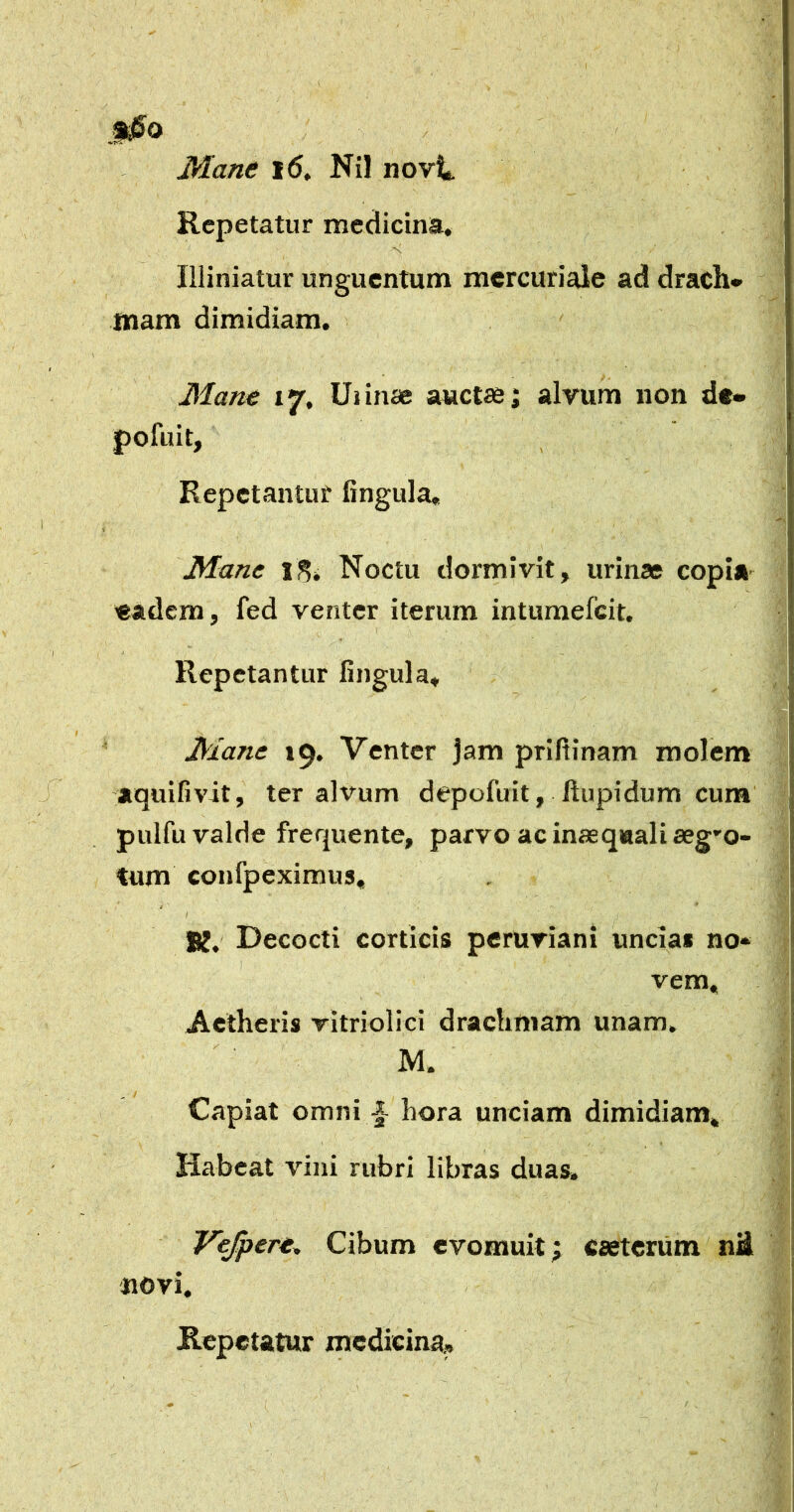 §i0O ' Mane i6, Nil novi. Repetatur medicina, miniatur unguentum mercuriale ad drach» mam dimidiam. Mane 17, Uiinae auctas; alvum non d«» pofuit, Repctantut lingula. Mane Noctu dormivit, urinae copiA' «adem, fed venter iterum intumefeit. Repetantur lingula. Mane 19. Venter jam prifiinam molem y aquifivit, ter alvum depofuit, llupidum cum pulfu valde frequente, parvo ac inaequali aegro- tum confpeximus, j * K, Decocti corticis peruriani unciai no- vem. Aetheris vitriolici drachmam unam. M. Capiat omni i hora unciam dimidiam, Habeat vini rubri libras duas. Vejpere^ Cibum evomuit; esetenim ni novi.