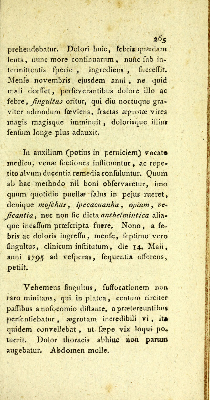 26^ prehendebatur. Dolori huic, fcbrii quaedam lenta, nunc more continuarum, nufic fub in- termittentis fpecie , ingrediens , fuccelTit. Menfe novembris ejusdem anni , ne quid mali deeflet, perfeverantibus dolore Dio y Jingultus oritur, qui diu noctuque gra- viter admodum faeviens, fractas segrotaei vires magis magisque imminuit, dolorisque ilJius^ fenfum longe plus adauxit, A In auxilium ^potius in perniciem) vocate mcdico, venae fectiones iniiitiiuntur, ac repe- tito alvum ducentia remedia confuluntur. Quum ab hac melhodo nil boni obfervaretur, imo quum quotidie puellae falus in pejus rueret, denique mofchus, ipecacuajiha , opium, JicanticLj nec non fic anthelmintica alia- que incalFum praeferipta fuere* Nono, a fe^ bris ac doloris ingrclTu, menfe, feptimo vero fingultus, clinicum inltitutum, dic 14* Maii, anni 1795 ad vcfperas, fequeutia olferenSj^ petiit Vehemens finpultus, fuffocationem non raro minitans, qui in platea, centum circitet paflibus anofocomio diftantc, a pra?tercuntibus perfentiebatur , asgrotam incredibili ri , it» quidem convellebat , ut. faepe vix loqui po, tuerit. Dolor thoracis abhinc non pariun augebatur. Abdomen molle.