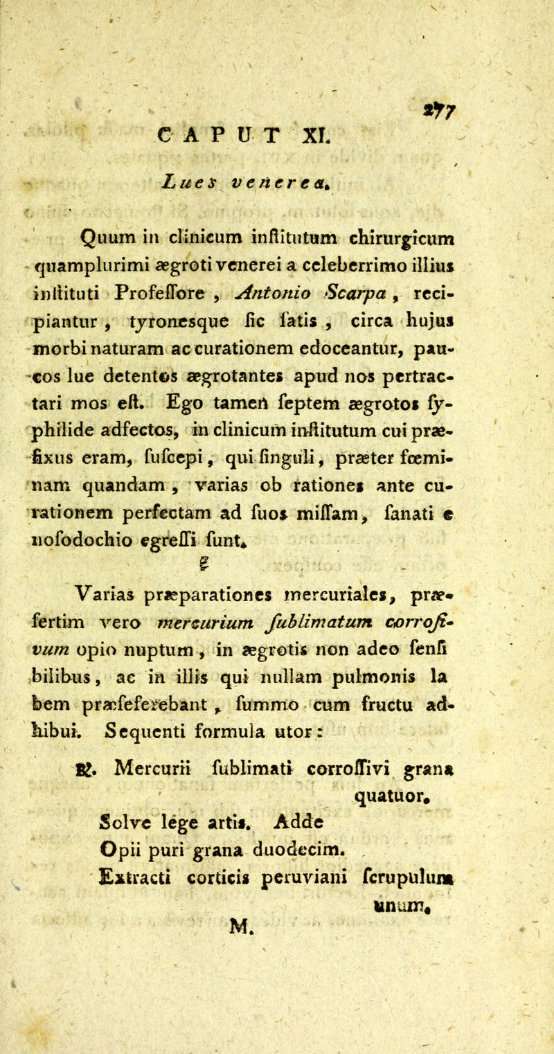 N ^7 CAPUT xr. / Lues Venerea^ Quum in clinicum infUtutum chirurgicum quamplurimi aegroti venerei a celeberrimo illius inliituti Profeflbre , Antonio Scarpa , reci- piantur y tjroncsque lic latis , circa hujus morbi naturam ac curationem edoceantur, pau- ■cos lue detentes aegrotantes apud nos pertrac- tari mos eft. Ego tamen feptem aegrotos fy- philide adfectos, in clinicum inftitutum cui prae- fixus eram, fufeepi, qui finguli, praeter foemi- nam quandam , varias ob rationes ante cu- rationem perfectam ad fuos milTam, fanati e nofodochio egrelTi funt* s Varias praeparationes mercuriales, prae» fertim vero mereurium fublimatum corroji^ vum opio nuptum, in aegretis non adeo fenfi bilibus, ac in illis qui nullam pulmonis la bem praefeferebant , fummo • cum fructu ad- hibui. Sequenti formula utor: - Mercurii fublimati corrolTivi grana ’ quatuor. Solve lege artis. Adde Opii puri grana duodecim. . Extracti corticis peruviani fcrupulum imum*