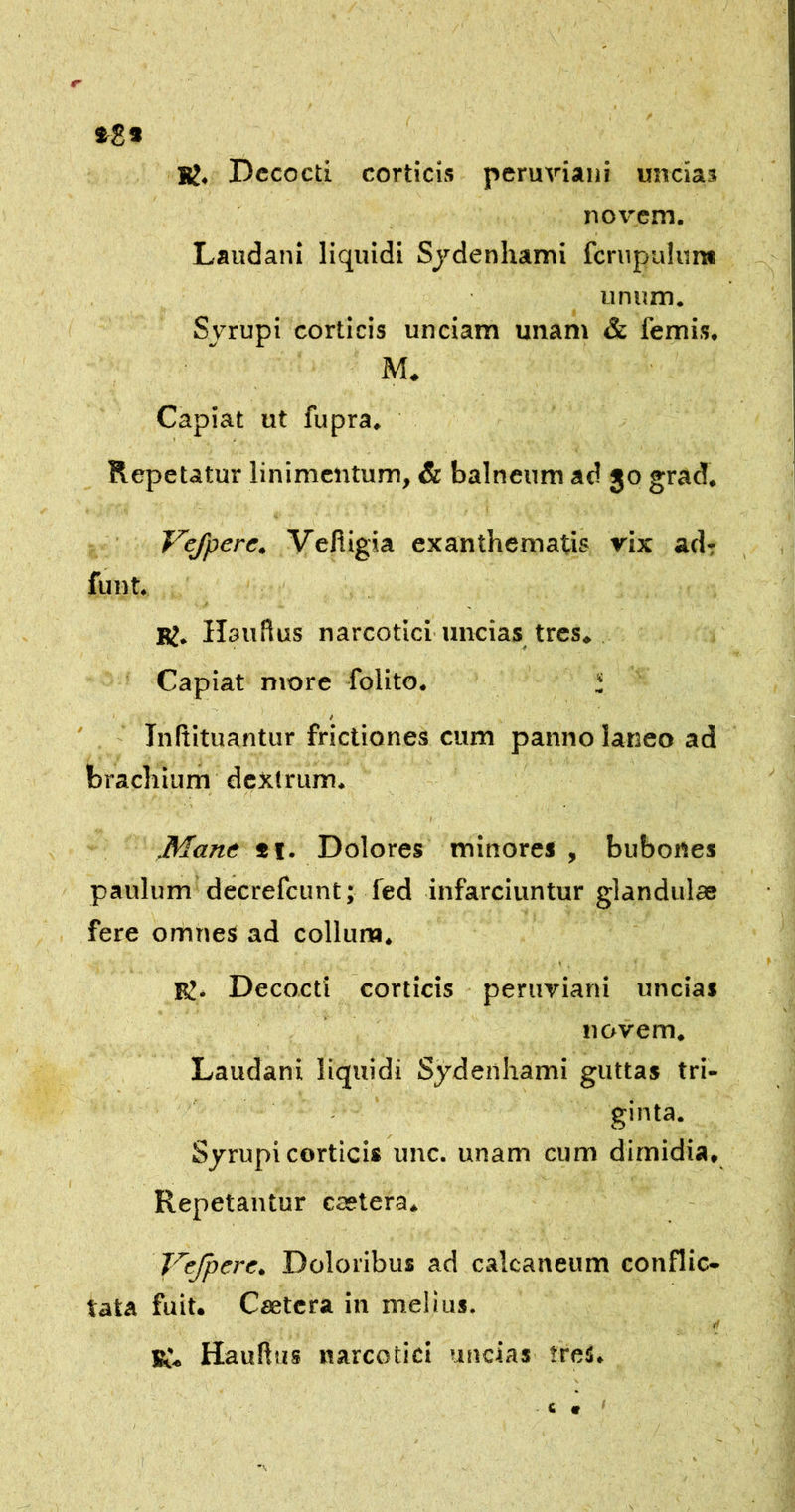 »8* Bj. Decocti corticis peruyiaiii uncias novem. Laudani liquidi Sjdenhami fcrupuliin* unum. Svrupi corticis unciam unam & femis. M. Capiat ut fupra. Repetatur linimentum, & balneum ad 30 grad, Vejpere, VefUgia exanthematis vix adr funt. RJ. Hauflus narcotici’uncias tres» Capiat more folito. l i Initituantur frictiones cum panno laneo ad brachium dcXlrum. Mane *i. Dolores minores , bubones paulum decrefeunt; fed infarciuntur glandulae fere omnes ad collum. ly. Decocti corticis peruviani uncias novem, Laudani liquidi Sjdenhami guttas tri- - ginta. Sjrupi corticis unc. unam cum dimidia. Repetantur caetera. J^ejpere. Doloribus ad calcaneum conflic- tata fuit. Csetcra in melius. K» Hauhtis narcotici uncias ireS.