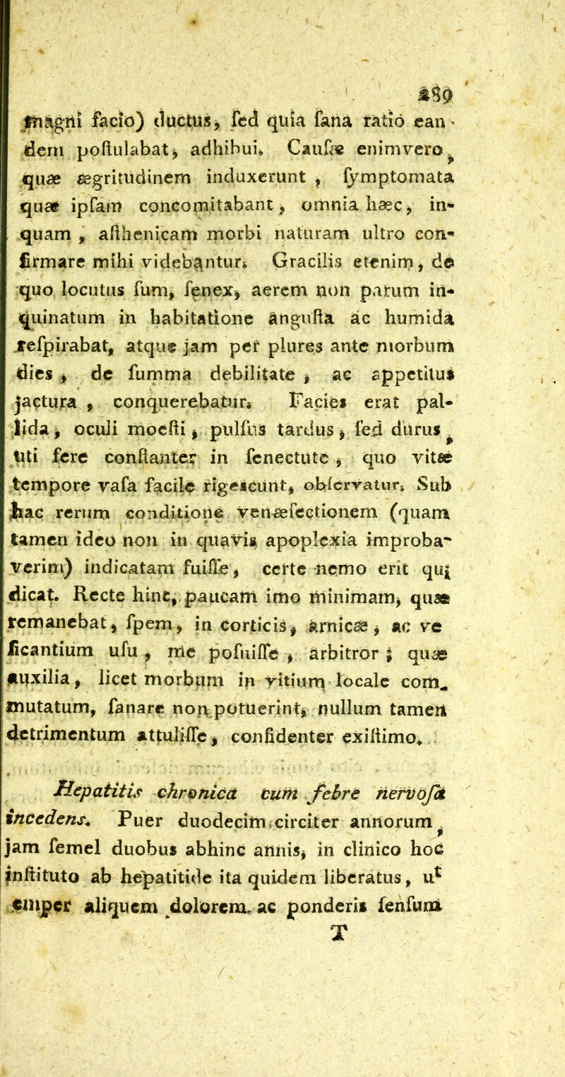 jfliagrti facio) ductusj fed quia fana ratio ean- dem poflulabat^ adhibui» Cauhe enimvero quae ^grimdinem induxerunt , fymptomata que# iprain concomitabant, omnia haec, in- quam , aiihenicam morbi naturam ultro con- firmare mihi videbe^ntur» Gracilis etenirn,de quo locutus fumj fenex» aerem tu>n parum in- quinatum in habitatione angufla ac humida jtefpirabat, atque jam pef plures ante nrorbum dies > de fumma debilitate » ae appetitus jactura ^ conquerebaturs Fadei erat paU lida j oculi mocfti ^ pulfiis tardus ^ fed diirus ^ tui fere conftantct in fcnectutc ^ quo vitae tempore vafa facile rigeieunt^ obierratun Sub jiaG rerum conditione venaefectionem (quam lamcn ideo non in qiiaVi% apoplexia improba* verim) indicatam fuilTe^ certe nemo erit quj dica^. Recte hinc, paucam imo minimaim quae remanebat^ fpem> in corticis^ arnicae^ ac ve licantium ufu , me pofuifle ^ arbitror ; quas auxilia^ licet morbum in yitiuru locale com^ mutatum, fanare nor\potuerinti nullum tameri detrimentum attulilTc j confidenter exiliimo^ Hepatitis chr&nicd tufh .fchrt hefvbjci xncedens^ Puer duodecim *cireiter annorum . f jam femel duobus abhinC aiiniSj in clinico hoc inftituto ab hepatitide ita quidem liberatus, Cinjpcr aliquem doloreneu ac ponderis fenfum X /