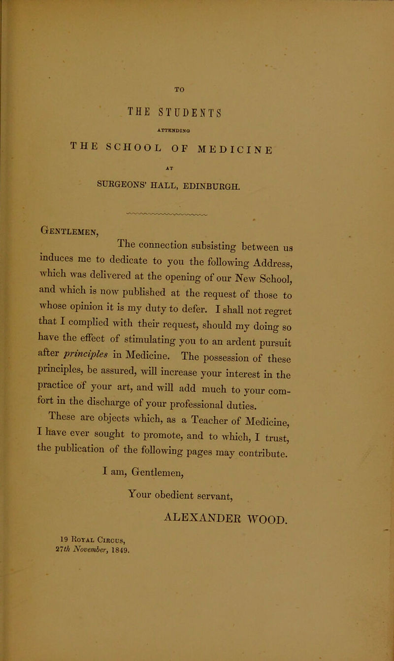 TO THE STUDENTS ATTKNDINO the school of medicine AT SURGEONS’ HALL, EDINBURGH. Gentlemen, The connection subsisting between us induces me to dedicate to you the Mowing Address, which was delivered at the opening of our New School, and which is now published at the request of those to whose opinion it is my duty to defer. I shaH not regret that I complied with their request, should my doing so have the effect of stimulating you to an ardent pursuit after principles in Medicine. The possession of these principles, be assured, wiU increase your interest in the practice of your art, and will add much to your com- fort in the discharge of your professional duties. These are objects which, as a Teacher of Medicine, I have ever sought to promote, and to which, I trust, the publication of the Mowing pages may contribute. I am, Gentlemen, Your obedient servant, ALEXANDER WOOD. 19 Royal Circus, 27th November, 1849.