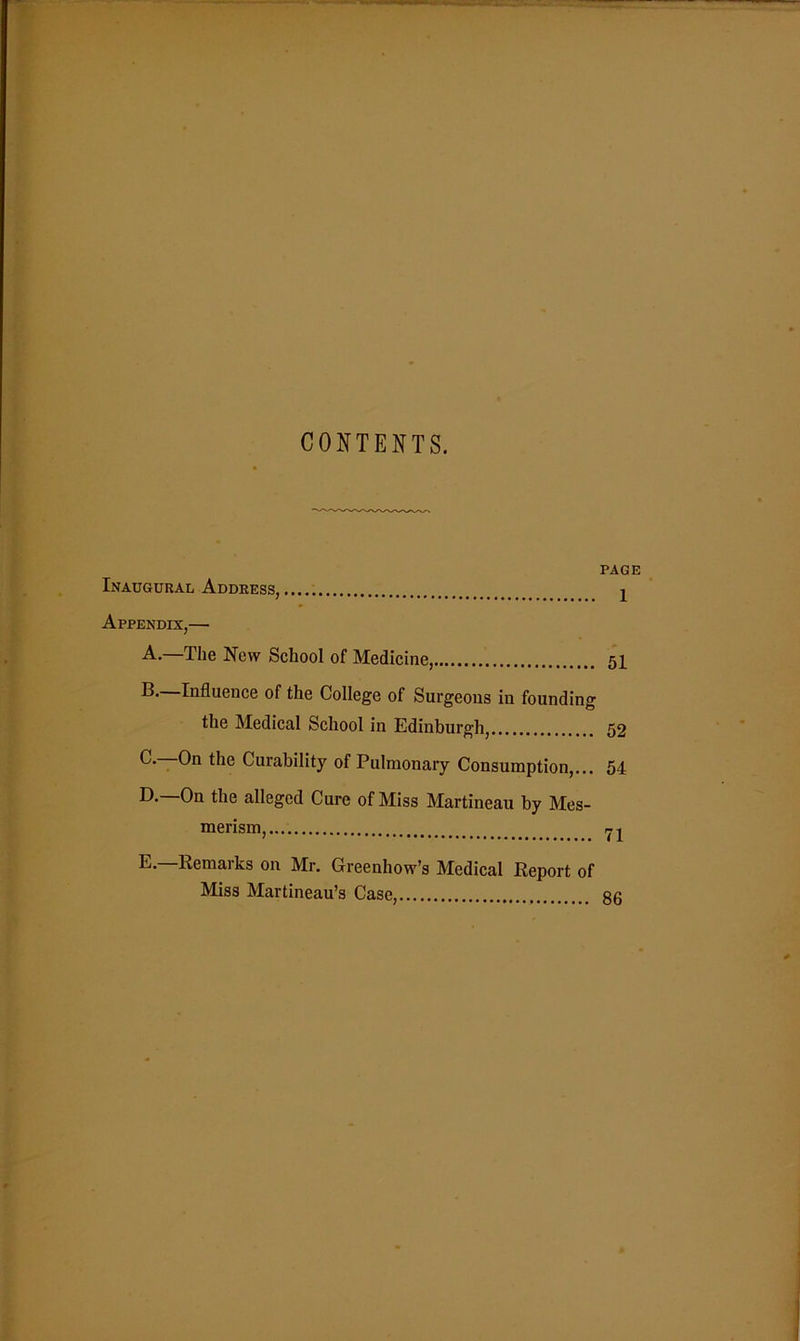 CONTENTS. PAGE Inaugural Address, ^ Appendix,— A.—The New School of Medicine, 51 IT Influence of the College of Surgeons in founding the Medical School in Edinburgh, 52 C-—On the Curability of Pulmonary Consumption,... 54 D. —On the alleged Cure of Miss Martineau by Mes- merism, E. Remarks on Mr. Greenhow’s Medical Report of Miss Martineau’s Case, 86