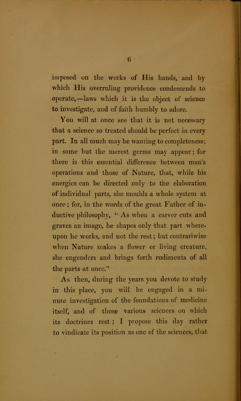 imposed on the works of His hands, and by which His overruling providence condescends to operate,—laws which it is the object of science to investigate, and of faith humbly to adore. You will at once see that it is not necessary that a science so treated should be perfect in every part. In all much may be wanting to completeness; in some but the merest germs may appear; for there is this essential difference between man’s operations and those of Nature, that, while his energies can be directed only to the elaboration of individual parts, she moulds a whole system at once; for, in the words of the great Father of in- ductive philosophy, As when a carver cuts and graves an image, he shapes only that part where- upon he works, and not the rest; but contrariwise when Nature makes a flower or living creature, she engenders and brings forth rudiments of all the parts at once.” As then, during the years you devote to study in this place, you will be engaged in a mi- nute investigation of the foundations of medicine itself, and of those various sciences on which its doctrines rest ; I propose this day rather to vindicate its position as one of the sciences, that I