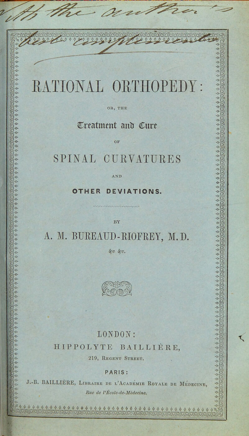 2^—' ^ RATIONAL ORTHOPEDY OR, THE Creatment anti Cure OF SPINAL CURVATURES OTHER DEVIATIONS. BY A. M. BUREAUD - RIOFREY, M.D. Sfc Sfc. LONDON: HIPPO LYTE BAIL LI ERE, 219, Regent Street. PARIS : J.-B. BAILLIISRE, Liuraire de l’Academie Royale de Merecine, Hue tie I’licolc-tle-Mcdccine.