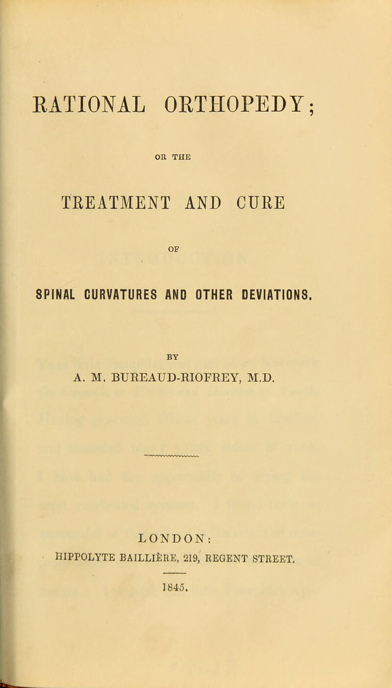 RATIONAL ORTHOPEDY; OR THE TREATMENT AND CURE SPINAL CURVATURES AND OTHER DEVIATIONS. BY A. M. BUREAUD-RIOFREY, M.D. LONDON: HIPPOLYTE BAILLlLllE, 219, REGENT STREET. 1845.