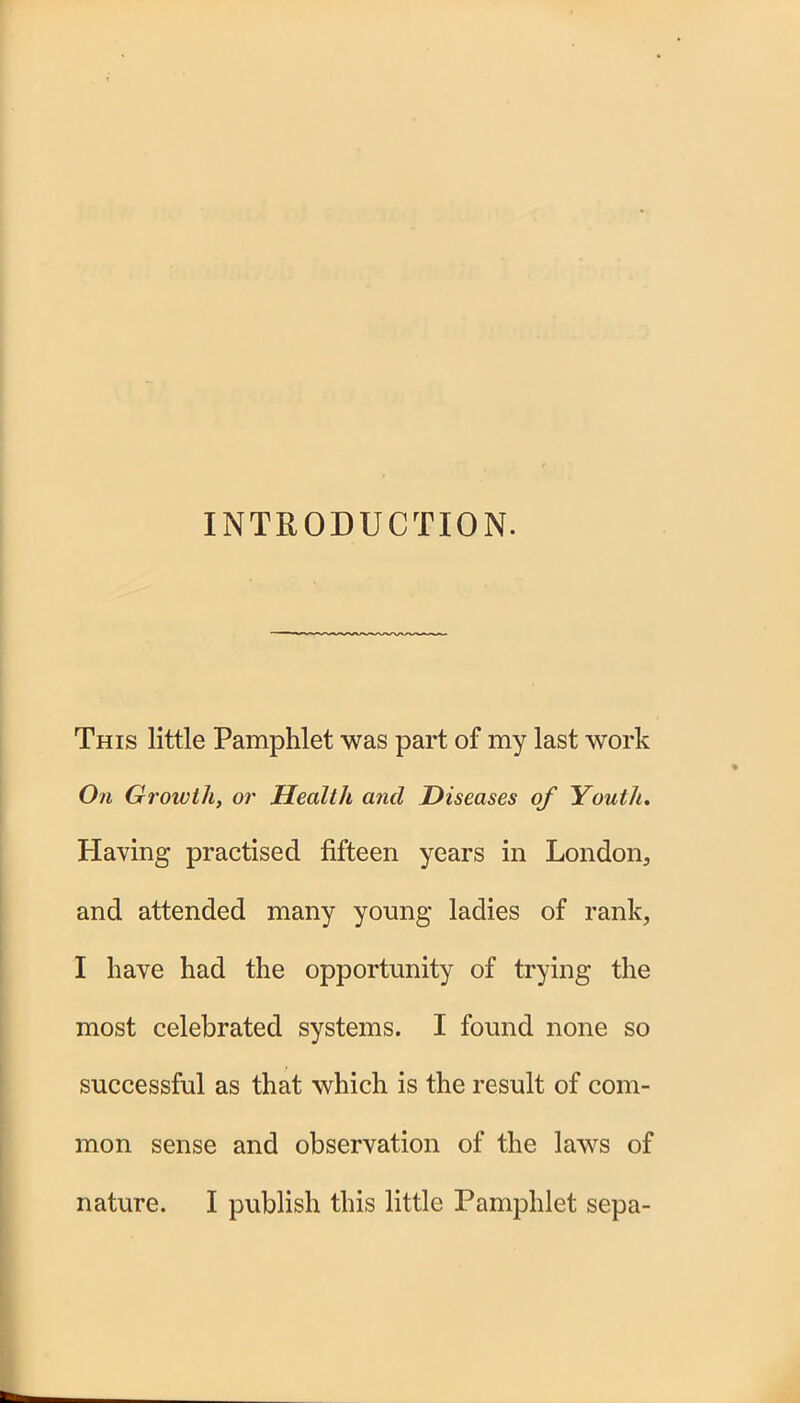 INTRODUCTION. This little Pamphlet was part of my last work On Growth, or Health and Diseases of Youth. Having practised fifteen years in London, and attended many young ladies of rank, I have had the opportunity of trying the most celebrated systems. I found none so successful as that which is the result of com- mon sense and observation of the laws of