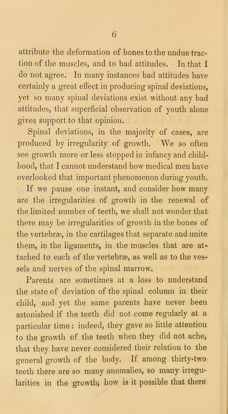 (5 attribute the deformation of bones to the undue trac- tion of the muscles, and to bad attitudes. In that I do not agree. In many instances bad attitudes have certainly a great effect in producing spinal deviations, yet so many spinal deviations exist without any bad attitudes, that superficial observation of youth alone gives support to that opinion. Spinal deviations, in the majority of cases, are produced by irregularity of growth. We so often see growth more or less stopped in infancy and child- hood,- that I cannot understand how medical men have overlooked that important phenomenon during youth. If we pause one instant, and consider how many are the irregularities of growth in the renewal of the limited number of teeth, we shall not wonder that there may be irregularities of growth in the bones of the vertebrae, in the cartilages that separate and unite them, in the ligaments, in the muscles that are at- tached to each of the vertebrae, as well as to the ves- sels and nerves of the spinal marrow. Parents are sometimes at a loss to understand the state of deviation of the spinal column in their child, and yet the same parents have never been astonished if the teeth did not come regularly at a particular time : indeed, they gave so little attention to the growth of the teeth when they did not ache, that they have never considered their relation to the general growth of the body. If among thirty-two teeth there are so many anomalies, so many irregu- larities in the growth* how is it possible that there