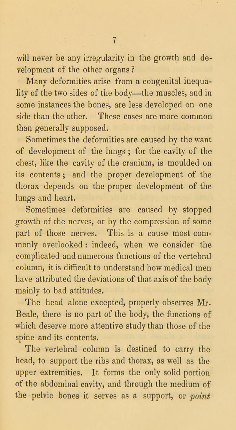 will never be any irregularity in the growth and de- velopment of the other organs ? Many deformities arise from a congenital inequa- lity of the two sides of the body—the muscles, and in some instances the bones, are less developed on one side than the other. These cases are more common than generally supposed. Sometimes the deformities are caused by the want of development of the lungs ; for the cavity of the chest, like the cavity of the cranium, is moulded on its contents ; and the proper development of the thorax depends on the proper development of the lungs and heart. Sometimes deformities are caused by stopped growth of the nerves, or by the compression of some part of those nerves. This is a cause most com- monly overlooked : indeed, when we consider the complicated and numerous functions of the vertebral column, it is difficult to understand how medical men have attributed the deviations of that axis of the body mainly to bad attitudes. The head alone excepted, properly observes Mr. Beale, there is no part of the body, the functions of which deserve more attentive study than those of the spine and its contents. The vertebral column is destined to carry the head, to support the ribs and thorax, as well as the upper extremities. It forms the only solid portion of the abdominal cavity, and through the medium of the pelvic bones it serves as a support, or point