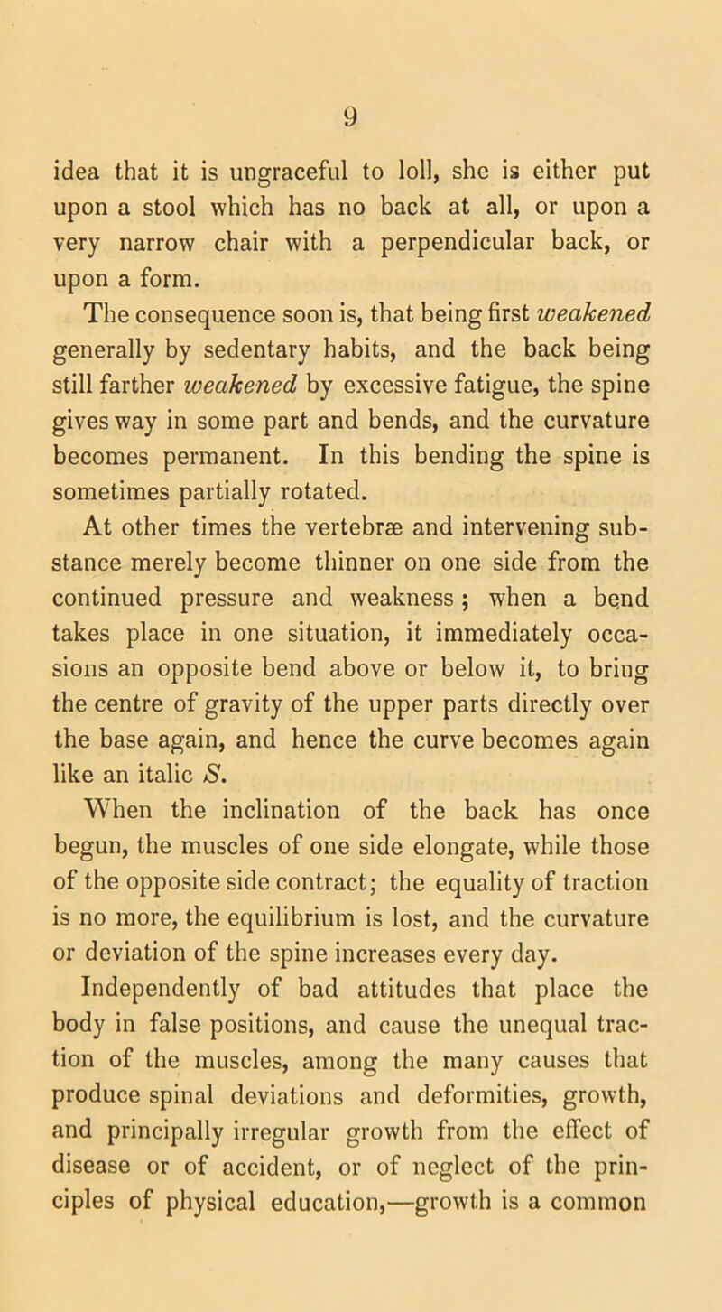idea that it is ungraceful to loll, she is either put upon a stool which has no back at all, or upon a very narrow chair with a perpendicular back, or upon a form. The consequence soon is, that being first weakened generally by sedentary habits, and the back being still farther weakened by excessive fatigue, the spine gives way in some part and bends, and the curvature becomes permanent. In this bending the spine is sometimes partially rotated. At other times the vertebrae and intervening sub- stance merely become thinner on one side from the continued pressure and weakness; when a be.nd takes place in one situation, it immediately occa- sions an opposite bend above or below it, to bring the centre of gravity of the upper parts directly over the base again, and hence the curve becomes again like an italic S. When the inclination of the back has once begun, the muscles of one side elongate, while those of the opposite side contract; the equality of traction is no more, the equilibrium is lost, and the curvature or deviation of the spine increases every day. Independently of bad attitudes that place the body in false positions, and cause the unequal trac- tion of the muscles, among the many causes that produce spinal deviations and deformities, growth, and principally irregular growth from the effect of disease or of accident, or of neglect of the prin- ciples of physical education,—growth is a common