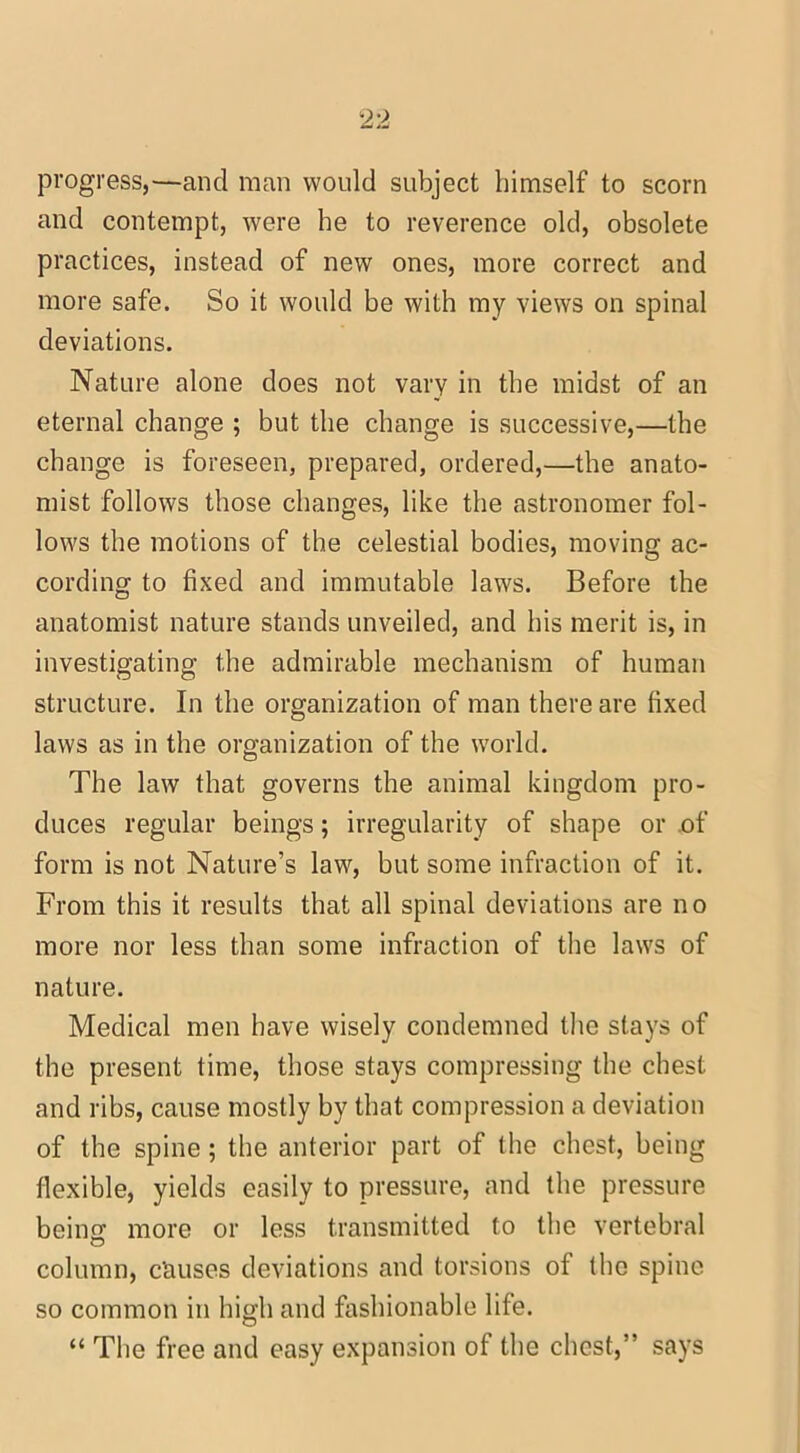 progress,—and man would subject himself to scorn and contempt, were be to reverence old, obsolete practices, instead of new ones, more correct and more safe. So it would be with my views on spinal deviations. Nature alone does not vary in the midst of an eternal change ; but the change is successive,—the change is foreseen, prepared, ordered,—the anato- mist follows those changes, like the astronomer fol- lows the motions of the celestial bodies, moving ac- cording to fixed and immutable laws. Before the anatomist nature stands unveiled, and his merit is, in investigating the admirable mechanism of human structure. In the organization of man there are fixed laws as in the organization of the world. The law that governs the animal kingdom pro- duces regular beings; irregularity of shape or of form is not Nature’s law, but some infraction of it. From this it results that all spinal deviations are no more nor less than some infraction of the laws of nature. Medical men have wisely condemned the stays of the present time, those stays compressing the chest and ribs, cause mostly by that compression a deviation of the spine; the anterior part of the chest, being flexible, yields easily to pressure, and the pressure beino- more or less transmitted to the vertebral O column, causes deviations and torsions of the spine so common in high and fashionable life. “ The free and easy expansion of the chest,” says