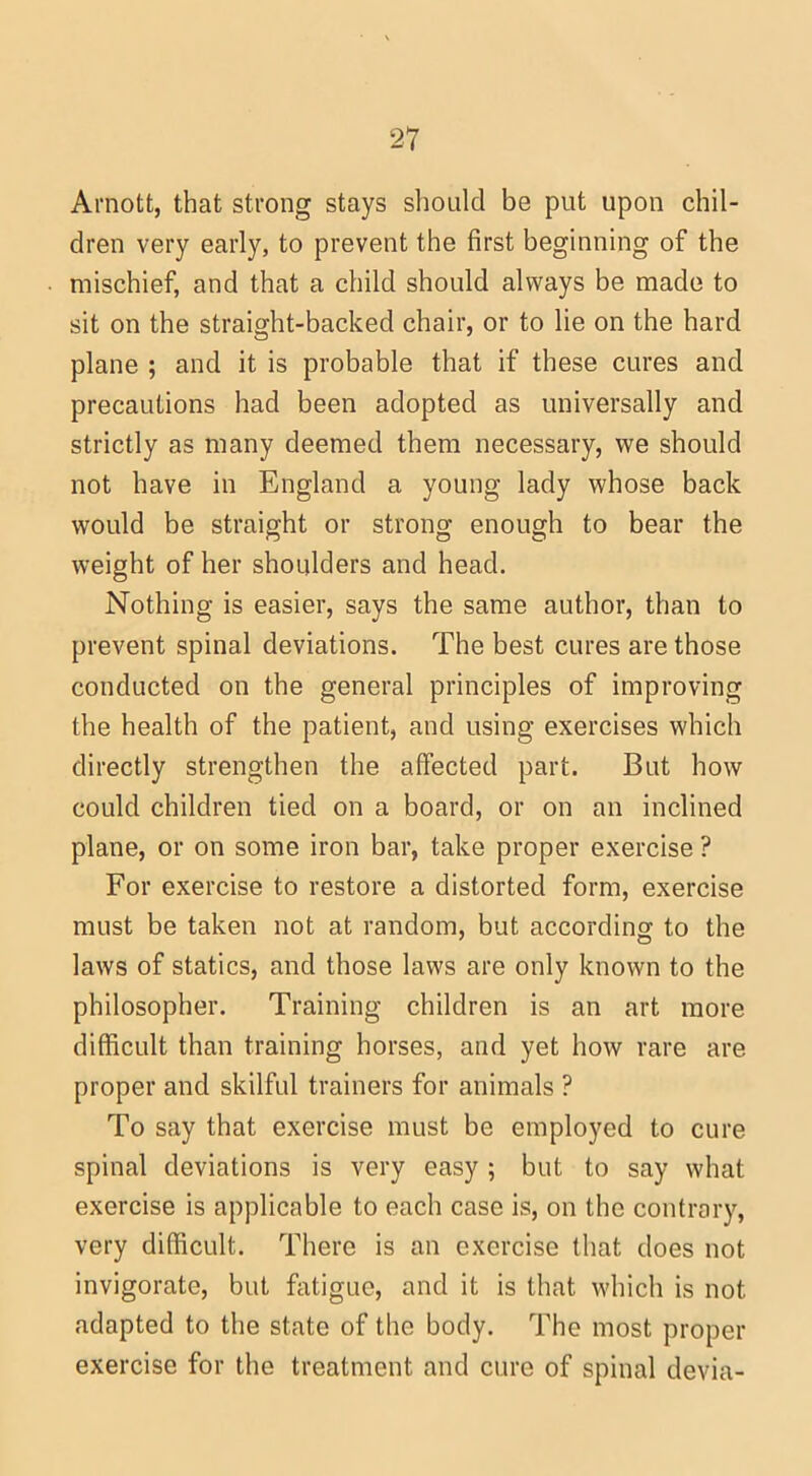 Arnott, that strong stays should be put upon chil- dren very early, to prevent the first beginning of the mischief, and that a child should always be made to sit on the straight-backed chair, or to lie on the hard plane ; and it is probable that if these cures and precautions had been adopted as universally and strictly as many deemed them necessary, we should not have in England a young lady whose back would be straight or strong enough to bear the weight of her shoulders and head. Nothing is easier, says the same author, than to prevent spinal deviations. The best cures are those conducted on the general principles of improving the health of the patient, and using exercises which directly strengthen the affected part. But how could children tied on a board, or on an inclined plane, or on some iron bar, take proper exercise ? For exercise to restore a distorted form, exercise must be taken not at random, but according to the laws of statics, and those laws are only known to the philosopher. Training children is an art more difficult than training horses, and yet how rare are proper and skilful trainers for animals ? To say that exercise must be employed to cure spinal deviations is very easy ; but to say what exercise is applicable to each case is, on the contrary, very difficult. There is an exercise that does not invigorate, but fatigue, and it is that which is not adapted to the state of the body. The most proper exercise for the treatment and cure of spinal devia-