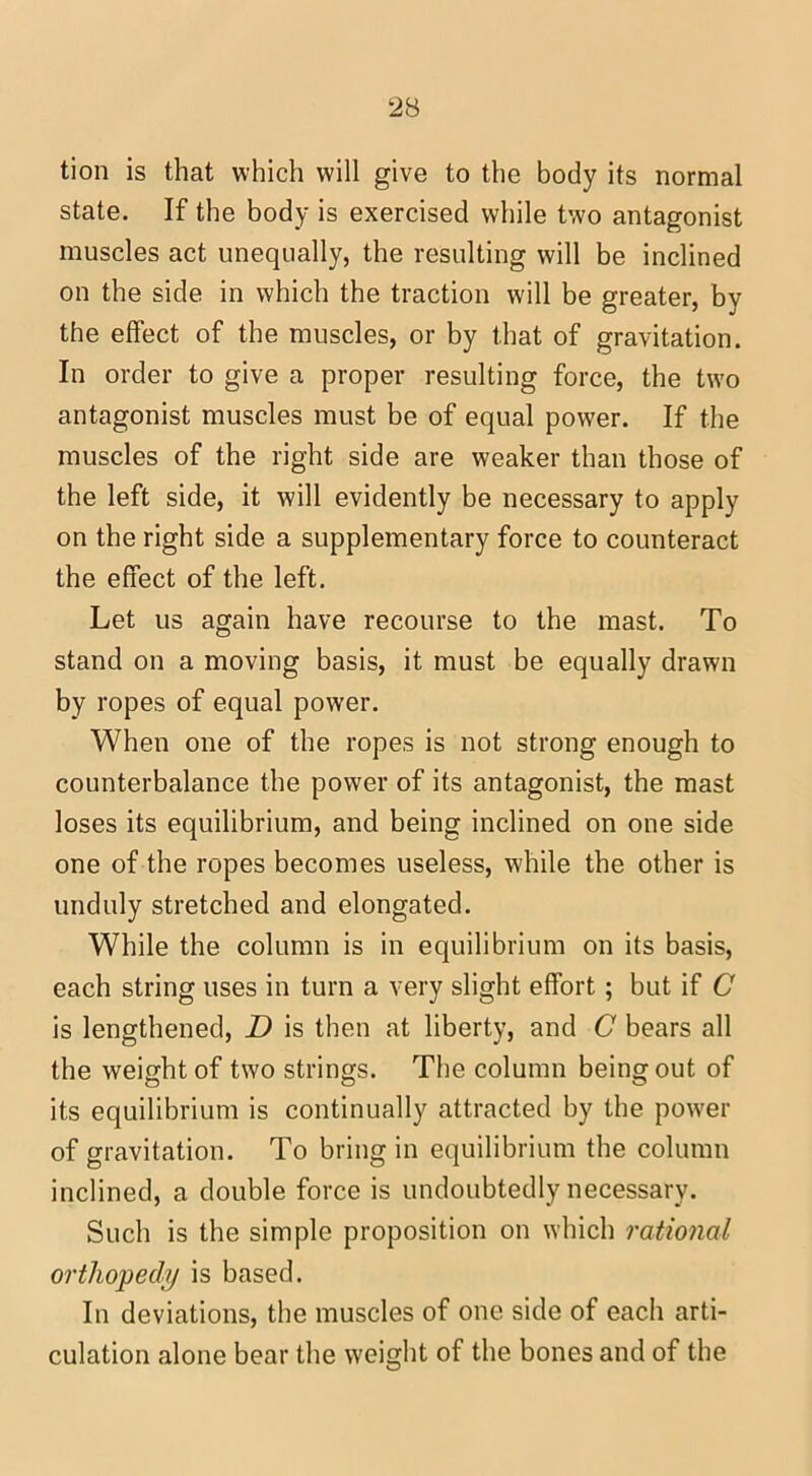 tion is that which will give to the body its normal state. If the body is exercised while two antagonist muscles act unequally, the resulting will be inclined on the side in which the traction will be greater, by the effect of the muscles, or by that of gravitation. In order to give a proper resulting force, the two antagonist muscles must be of equal power. If the muscles of the right side are weaker than those of the left side, it will evidently be necessary to apply on the right side a supplementary force to counteract the effect of the left. Let us again have recourse to the mast. To stand on a moving basis, it must be equally drawn by ropes of equal power. When one of the ropes is not strong enough to counterbalance the power of its antagonist, the mast loses its equilibrium, and being inclined on one side one of the ropes becomes useless, while the other is unduly stretched and elongated. While the column is in equilibrium on its basis, each string uses in turn a very slight effort; but if C is lengthened, D is then at liberty, and C bears all the weight of two strings. The column being out of its equilibrium is continually attracted by the power of gravitation. To bring in equilibrium the column inclined, a double force is undoubtedly necessary. Such is the simple proposition on which rational orthopedy is based. In deviations, the muscles of one side of each arti- culation alone bear the weight of the bones and of the