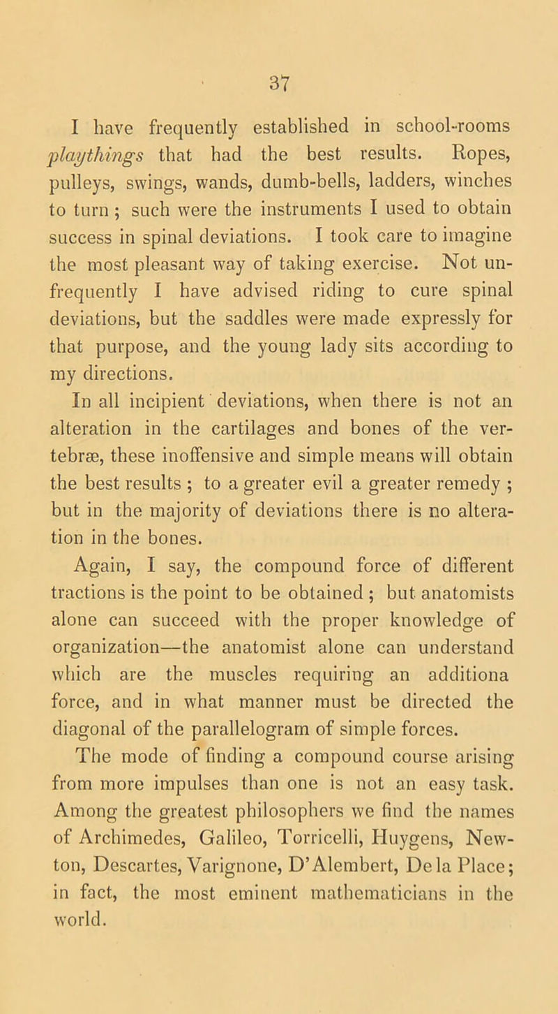 I have frequently established in school-rooms 'playthings that had the best results. Ropes, pulleys, swings, wands, dumb-bells, ladders, winches to turn; such were the instruments I used to obtain success in spinal deviations. I took care to imagine the most pleasant way of taking exercise. Not un- frequently I have advised riding to cure spinal deviations, but the saddles were made expressly for that purpose, and the young lady sits according to my directions. In all incipient deviations, when there is not an alteration in the cartilages and bones of the ver- tebrae, these inoffensive and simple means will obtain the best results ; to a greater evil a greater remedy ; but in the majority of deviations there is no altera- tion in the bones. Again, I say, the compound force of different tractions is the point to be obtained ; but anatomists alone can succeed with the proper knowledge of organization—the anatomist alone can understand which are the muscles requiring an additiona force, and in what manner must be directed the diagonal of the parallelogram of simple forces. The mode of finding a compound course arising from more impulses than one is not an easy task. Among the greatest philosophers we find the names of Archimedes, Galileo, Torricelli, Huygens, New- ton, Descartes, Varignone, D’Alembert, Dela Place; in fact, the most eminent mathematicians in the world.