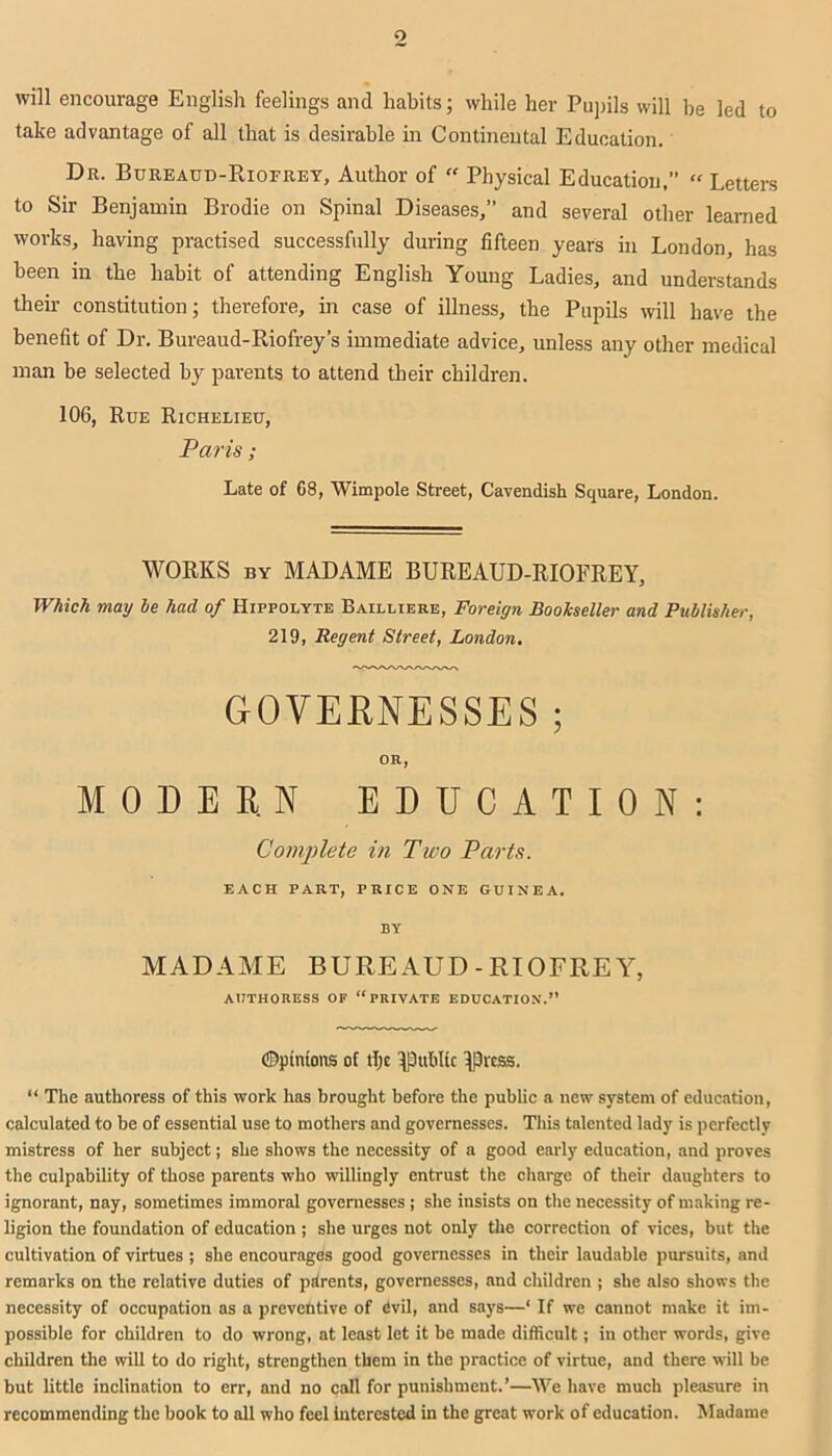 o will encourage English feelings and habits; while her Pupils will be led to take advantage of all that is desirable in Continental Education. Dr. Bureaud-Riofrey, Author of “ Physical Education,” » Letters to Sir Benjamin Brodie on Spinal Diseases,” and several other learned works, having practised successfully during fifteen years in London, has been in the habit of attending English Young Ladies, and understands their constitution; therefore, in case of illness, the Pupils will have the benefit of Dr. Bureaud-Riofrey’s immediate advice, unless any other medical man be selected by parents to attend their children. 106, Rue Richelieu, Paris; Late of 68, Wimpole Street, Cavendish Square, London. WORKS by MADAME BUREAUD-RIOFREY, Which may be had of Hippolyte Bailliere, Foreign Bookseller and Publisher, 219, Regent Street, London. GOVERNESSES ; OR, MODERN EDUCATION: Complete in Two Parts. EACH PART, PRICE ONE GUINEA. BY MADAME BUREAUD-RIOFREY, authoress of “private education.” ©pinions of tljc jpublic jprcss. “ The authoress of this work has brought before the public a new system of education, calculated to be of essential use to mothers and governesses. This talented lady is perfectly mistress of her subject; she shows the necessity of a good early education, and proves the culpability of those parents who willingly entrust the charge of their daughters to ignorant, nay, sometimes immoral governesses ; she insists on the necessity of making re- ligion the foundation of education ; she urges not only the correction of vices, but the cultivation of virtues ; she encourages good governesses in their laudable pursuits, and remarks on the relative duties of parents, governesses, and children ; she also shows the necessity of occupation as a preventive of Cvil, and says—‘ If we cannot make it im- possible for children to do wrong, at least let it be made difficult; in other words, give children the will to do right, strengthen them in the practice of virtue, and there will be but little inclination to err, and no call for punishment.’—We have much pleasure in recommending the book to all who feel interested in the great work of education. Madame