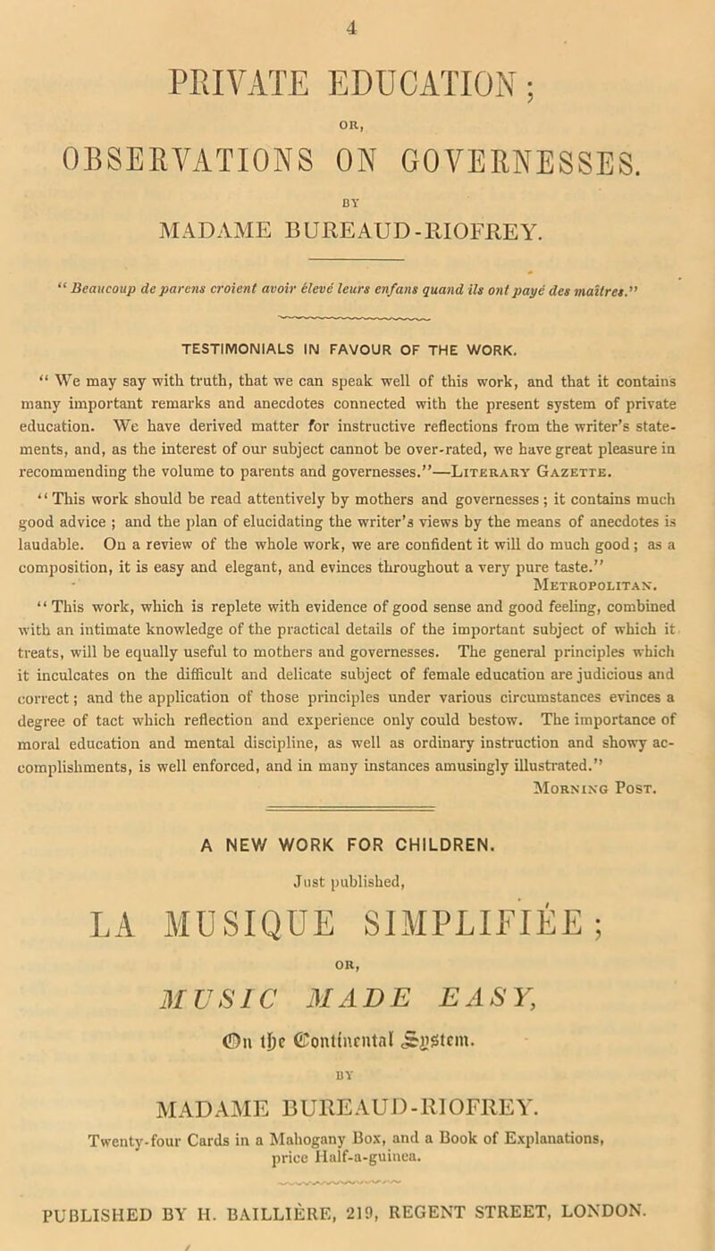 PRIVATE EDUCATION; OR, OBSERVATIONS ON GOVERNESSES. BY MADAME BUREAUD-BIOFREY. “ Beaucoup de parens croient avoir ileve leurs enfans quand ils onl paye des mailret.” TESTIMONIALS IN FAVOUR OF THE WORK. “ We may say with truth, that we can speak well of this work, and that it contains many important remarks and anecdotes connected with the present system of private education. We have derived matter for instructive reflections from the writer’s state- ments, and, as the interest of our subject cannot be over-rated, we have great pleasure in recommending the volume to parents and governesses.”—Literary Gazette. “ This work should be read attentively by mothers and governesses; it contains much good advice ; and the plan of elucidating the writer’s views by the means of anecdotes is laudable. On a review of the whole work, we are confident it will do much good; as a composition, it is easy and elegant, and evinces throughout a very pure taste.” Metropolitan. “ This work, which is replete with evidence of good sense and good feeling, combined with an intimate knowledge of the practical details of the important subject of which it treats, will be equally useful to mothers and governesses. The general principles which it inculcates on the difficult and delicate subject of female education are judicious and correct; and the application of those principles under various circumstances evinces a degree of tact which reflection and experience only could bestow. The importance of moral education and mental discipline, as well as ordinary instruction and showy ac- complishments, is well enforced, and in many instances amusingly illustrated.” Morning Post. A NEW V/ORK FOR CHILDREN. Just published, LA MUSIQUE SIMPLIEIEE ; OR, MUSIC MADE EASY, 0u t£)c ©onttnrntal j&jigtem. BY MADAME BUREAU I)-RIOFREY. Twenty-four Cards in a Mahogany Box, and a Book of Explanations, price Iialf-a-guinea. PUBLISHED BY II. BAILLIERE, 219, REGENT STREET, LONDON. /