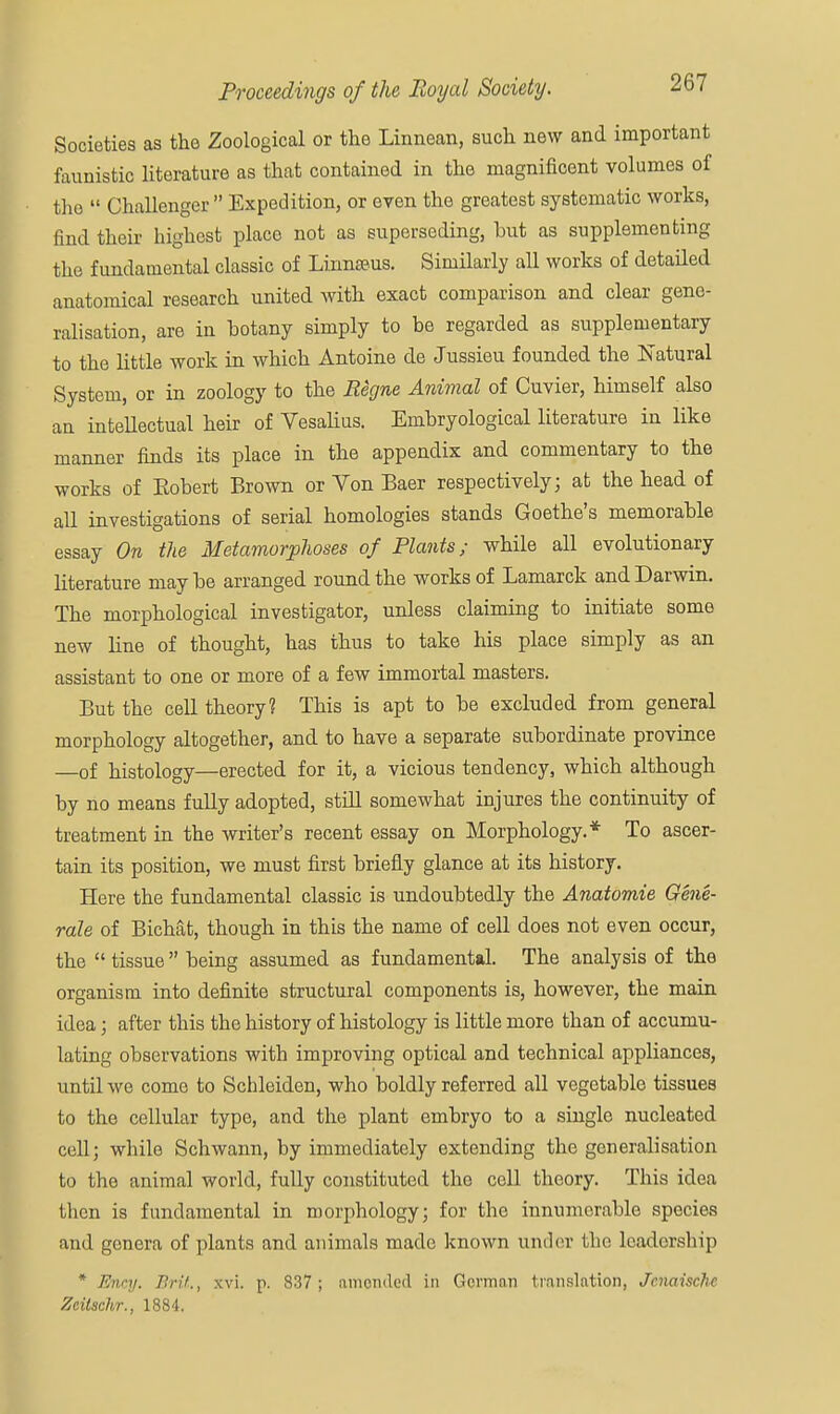 Societies as the Zoological or the Linnean, such new and important faunistic literature as that contained in the magnificent volumes of the  Challenger Expedition, or even the greatest systematic works, find their highest place not as superseding, hut as supplementing the fundamental classic of Linnaeus. Similarly all works of detailed anatomical research united with exact comparison and clear gene- ralisation, are in hotany simply to be regarded as supplementary to the little work in which Antoine de Jussieu founded the Natural System, or in zoology to the Eigne Animal of Cuvier, himself also an intellectual heir of Vesalius. Embryological literature in like manner finds its place in the appendix and commentary to the works of Eohert Brown or Von Baer respectively; at the head of all investigations of serial homologies stands Goethe's memorable essay On the Metamorphoses of Plants; while all evolutionary literature may be arranged round the works of Lamarck and Darwin. The morphological investigator, unless claiming to initiate some new line of thought, has thus to take his place simply as an assistant to one or more of a few immortal masters. But the cell theory? This is apt to be excluded from general morphology altogether, and to have a separate subordinate province —of histology—erected for it, a vicious tendency, which although by no means fully adopted, still somewhat injures the continuity of treatment in the writer's recent essay on Morphology.* To ascer- tain its position, we must first briefly glance at its history. Here the fundamental classic is undoubtedly the Anatomie Gene- rale of Bichat, though in this the name of cell does not even occur, the  tissue  being assumed as fundamental. The analysis of the organism into definite structural components is, however, the main idea; after this the history of histology is little more than of accumu- lating observations with improving optical and technical appliances, until we come to Schleiden, who boldly referred all vegetable tissues to the cellular type, and the plant embryo to a single nucleated cell; while Schwann, by immediately extending the generalisation to the animal world, fully constituted the cell theory. This idea then is fundamental in morphology; for the innumerable species and genera of plants and animals made known under the leadership * Eney. Brit., xvi. p. 837 ; amended in German translation, Jcnaische Zcitschr., 1884.