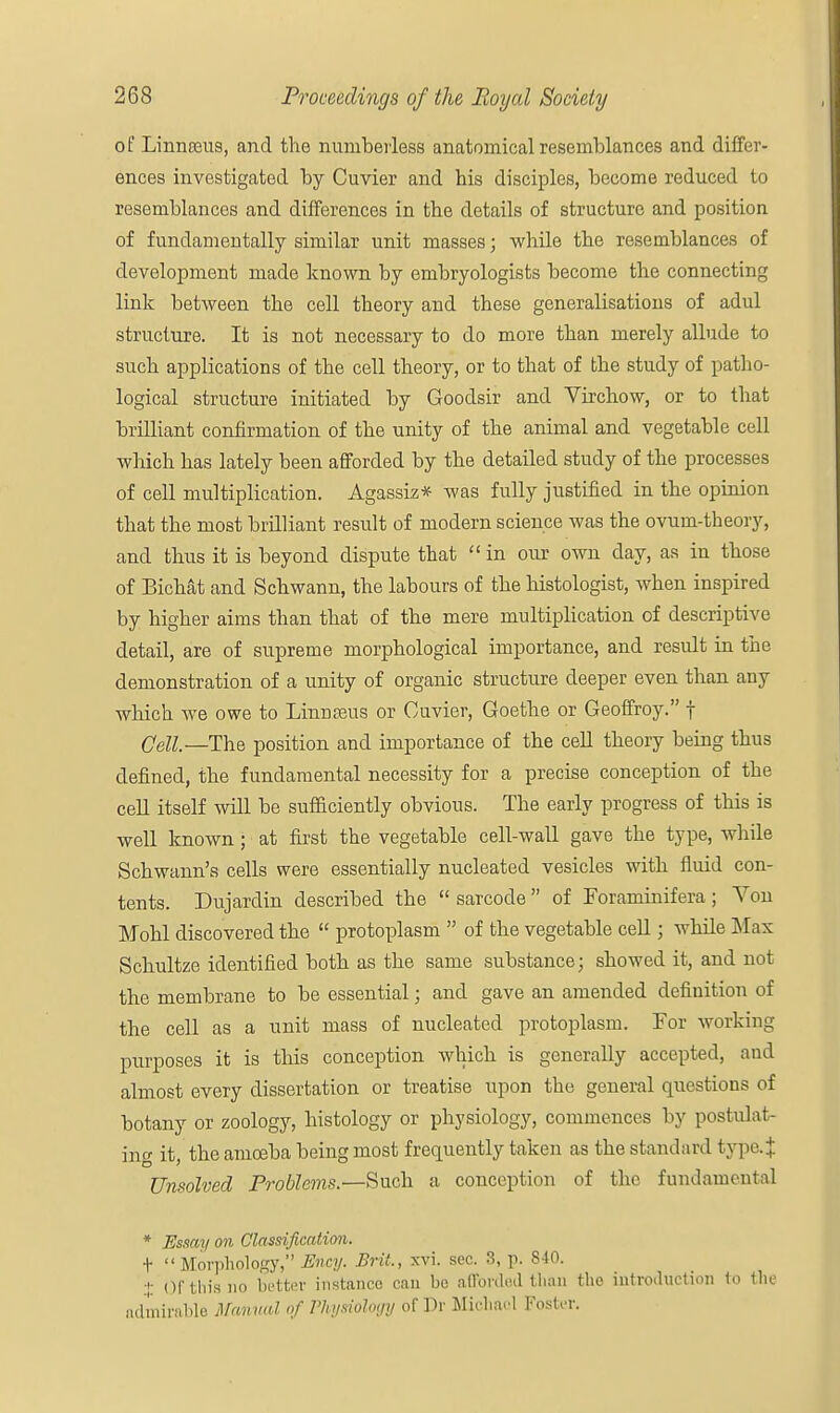 of Linnceus, and the numberless anatomical resemblances and differ- ences investigated by Cuvier and bis disciples, become reduced to resemblances and differences in the details of structure and position of fundameutally similar unit masses; while the resemblances of development made known by embryologists become the connecting link between the cell theory aud these generalisations of adul structure. It is not necessary to do more than merely allude to such applications of the cell theory, or to that of the study of patho- logical structure initiated by Goodsir and Virchow, or to that brilliant confirmation of the unity of the animal and vegetable cell which has lately been afforded by the detailed study of the processes of cell multiplication. Agassiz* was fully justified in the opinion that the most brilliant result of modern science was the ovum-theory, and thus it is beyond dispute that  in our own day, as in those of Bichat and Schwann, the labours of the histologist, when inspired by higher aims than that of the mere multiplication of descriptive detail, are of supreme morphological importance, and result in the demonstration of a unity of organic structure deeper even than any which we owe to Linnaeus or Cuvier, Goethe or Geoffroy. f Cell—The position and importance of the cell theory being thus defined, the fundamental necessity for a precise conception of the cell itself will be sufficiently obvious. The early progress of this is well known; at first the vegetable cell-wall gave the type, while Schwann's cells were essentially nucleated vesicles with fluid con- tents. Dujardin described the  sarcode  of Foraminifera; Von Mohl discovered the  protoplasm  of the vegetable cell; while Max Schultze identified both as the same substance; showed it, and not the membrane to be essential; and gave an amended definition of the cell as a unit mass of nucleated protoplasm. Lor working purposes it is this conception which is generally accepted, and almost every dissertation or treatise upon the general questions of botany or zoology, histology or physiology, commences by postulat- ing it, the amoeba being most frequently taken as the standard type.J Unsolved Problems.—Such a conception of the fundamental * Essay on Classification. t Morphology, Ency. Brit, xvi. sec. 3, p. 840. % (If this no better instance can be afforded than the introduction to the admirable Manual of Physiology of Dr Michael Foster.