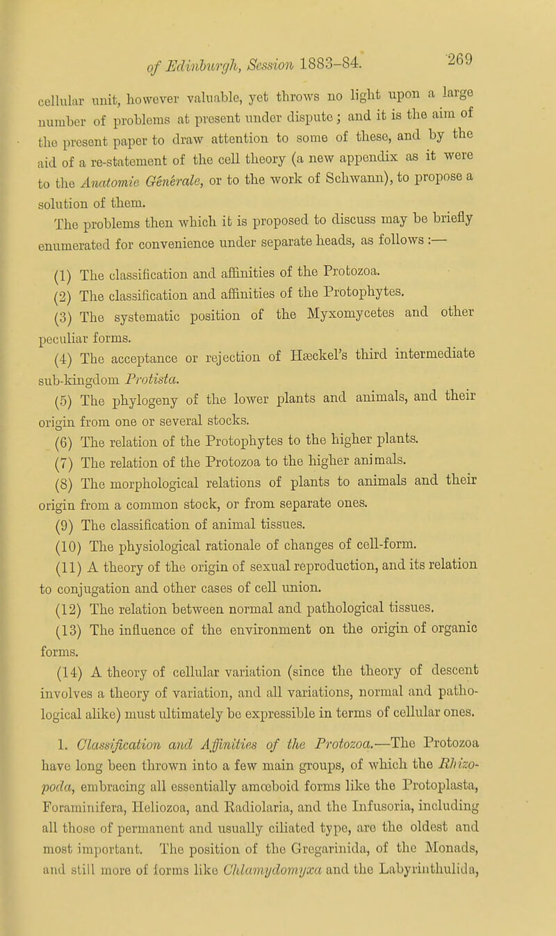 cellular unit, however valuable, yet throws no light upon a large number of problems at present under dispute; and it is the aim of the present paper to draw attention to some of these, and by the aid of a re-statement of the ceU theory (a new appendix as it were to the Anatomie Generate, or to the work of Schwann), to propose a solution of them. The problems then which it is proposed to discuss may be briefly enumerated for convenience under separate heads, as follows :— (1) The classification and affinities of the Protozoa. (2) The classification and affinities of the Protophytes. (3) The systematic position of the Myxoniycetes and other peculiar forms. (4) The acceptance or rejection of Hseckel's third intermediate sub-kingdom Protista. (5) The phylogeny of the lower plants and animals, and their origin from one or several stocks. (6) The relation of the Protophytes to the higher plants. (7) The relation of the Protozoa to the higher animals. (8) The morphological relations of plants to animals and their origin from a common stock, or from separate ones. (9) The classification of animal tissues. (10) The physiological rationale of changes of cell-form. (11) A theory of the origin of sexual reproduction, and its relation to conjugation and other cases of cell union. (12) The relation between normal and pathological tissues. (13) The influence of the environment on the origin of organic forms. (14) A theory of cellular variation (since the theory of descent involves a theory of variation, and all variations, normal and patho- logical alike) must ultimately be expressible in terms of cellular ones. 1. Classification and Affinities of the Protozoa.—The Protozoa have long been thrown into a few main groups, of which the Rhizp- poda, embracing all essentially amceboid forms like the Protoplasta, Foraminifera, Heliozoa, and Radiolaria, and the Infusoria, including all those of permanent and usually ciliated type, are the oldest and most important. The position of the Gregarinida, of the Monads, and still more of forms like Chlamydomyxa and the Labyiinthulida,