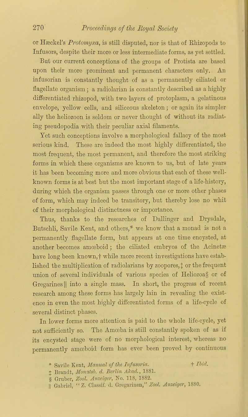 or Haeckel's Protomyxa, is still disputed, nor is that of Rkizopods to Infusors, despite their more or less intermediate forms, as yet settled. But our current conceptions of the groups of Protista are based upon their more prominent and permanent characters only. An infusorian is constantly thought of as a permanently ciliated or flagellate organism; a radiolarian is constantly described as a highly differentiated rhizopod, with two layers of protoplasm, a gelatinous envelope, yellow cells, and siliceous skeleton; or again its simpler ally the heliozoon is seldom or never thought of without its radiat- ing pseudopodia with their peculiar axial filaments. Yet such conceptions involve a morphological fallacy of the most serious kind. These are indeed the most highly differentiated, the most frequent, the most permanent, and therefore the most striking forms in which these organisms are known to us, but of late years it has been becoming more and more obvious that each of these well- known forms is at best but the most important stage of a life-history, during which the organism passes through one or more other phases of form, which may indeed be transitory, but thereby lose no whit of their morphological distinctness or importance. Thus, thanks to the researches of Dallinger and Drysdale, Butschli, Savile Kent, and others,* we know that a monad is not a permanently flagellate form, but appears at one time encysted, at another becomes amoeboid; the ciliated embryos of the Acinette have long been known, f while more recent investigations have estab- lished the multiplication of radiolarians by zoopores,J or the frequent union of several individuals of various species of Heliozoa§ or of Gregarines|| into a single mass. In short, the progress of recent research among these forms has largely lain in revealing the exist- ence in even the most highly differentiated forms of a life-cycle of several distinct phases. In lower forms more attention is paid to the whole life-cycle, yet not sufficiently so. The Amceba is still constantly spoken of as if its encysted stage were of no morphological interest, whereas no permanently amoeboid form has ever been proved by continuous * Savile Kent, Manual of the Infusoria. + Ibid. X Brandt, Moivxtsb. d. Berlin Akad., 1881. § Gruber, Zool. Anzcigcr, No. 118, 1882. || Gabriel,  Z. Classif. d. Gregarinen, Zool. Anzcigcr, 1880.