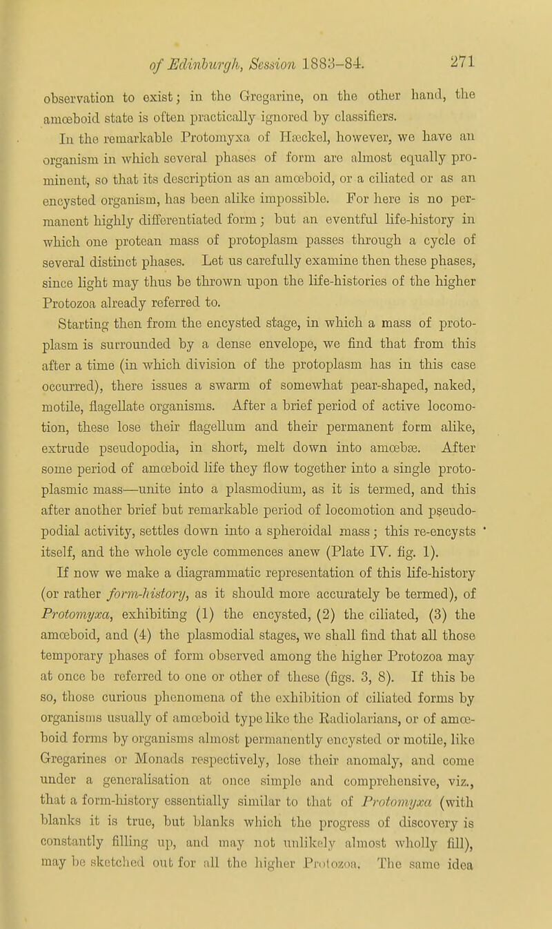 observation to exist; in the Gregarine, on the other hand, the amoeboid, state is often practically ignored by classifiers. In tho remarkable Protomyxa of Hssckel, however, we have an organism in which several phases of form are almost equally pro- minent, so that its description as an amoeboid, or a ciliated or as an encysted organism, has been alike impossible. For here is no per- manent highly differentiated form; but an eventful life-history in which one protean mass of protoplasm passes through a cycle of several distinct phases. Let us carefully examine then these phases, since light may thus be thrown upon the life-histories of the higher Protozoa already referred to. Starting then from the encysted stage, in which a mass of proto- plasm is surrounded by a dense envelope, we find that from this after a time (in which division of the protoplasm has in this case occurred), there issues a swarm of somewhat pear-shaped, naked, motile, flagellate organisms. After a brief period of active locomo- tion, these lose their flagellum and their permanent form alike, extrude pseudopodia, in short, melt down into arncebse. After some period of amoeboid life they flow together into a single proto- plasmic mass—unite into a plasmodium, as it is termed, and this after another brief but remarkable period of locomotion and pseudo- podial activity, settles down into a spheroidal mass; this re-encysts ' itself, and the whole cycle commences anew (Plate IV. fig. 1). If now we make a diagrammatic representation of this life-history (or rather form-history, as it should more accurately be termed), of Protomyxa, exhibiting (1) the encysted, (2) the ciliated, (3) the amoeboid, and (4) the plasmodial stages, we shall find that all those temporary phases of form observed among the higher Protozoa may at once be referred to one or other of these (figs. 3, 8). If this be so, those curious phenomena of the exhibition of ciliated forms by organisms usually of amoeboid type like the Eadiolarians, or of amoe- boid forms by organisms almost permanently encysted or motile, like Gregarines or Monads respectively, lose their anomaly, and come under a generalisation at once simple and comprehensive, viz., that a form-history essentially similar to that of Protomyxa (with blanks it is true, but blanks which the progress of discovery is constantly filling up, and may not unlikely almost wholly fill), may be sketched out for all the higher Protozoa; The same idea