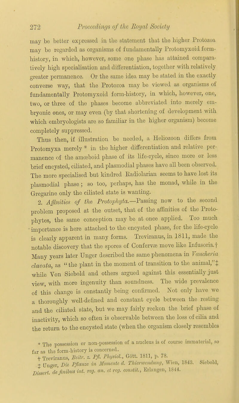 may bo better expressed in the statement that the higher Protozoa may be regardod as organisms of fundamentally Protomyxoid form- history, in which, however, some one phase has attained compara- tively high specialisation and differentiation, together with relatively greator permanence. Or the same idea may be stated in the exactly converse way, that the Protozoa may be viewed as organisms of fundamentally Protomyxoid form-history, in which, however, one, two, or three of the phases become abbreviated into merely em- bryonic ones, or may even (by that shortening of development with which embryologists are so familiar in the higher organism) become completely suppressed. Thus then, if illustration be needed, a Heliozoon differs from Protomyxa merely * in the higher differentiation and relative per- manence of the amoeboid phase of its life-cycle, since more or less brief encysted, ciliated, and plasmodial phases have all been observed. The more specialised but kindred Eadiolarian seems to have lost its plasmodial phase j so too, perhaps, has the monad, while in the Gregarine only the ciliated state is wanting. 2. Affinities of the, Protophyta.-Pa.ssmg now to the second problem proposed at the outset, that of the affinities of the Proto- phytes, the same conception may be at once applied. Too much ■ importance is here attached to the encysted phase, for the life-cycle is clearly apparent in many forms. Treviranus, in 1811, made the notable discovery that the spores of Confervse move like Infusoria, f Many years later linger described the same phenomena in Vaucheria clavata, as the plant in the moment of transition to the animal,J while Von Siebold and others argued against this essentially just view, with more ingenuity than soundness. The wide prevalence of this change is constantly being confirmed. Not only have we a thoroughly well-defined and constant cycle between the resting and the ciliated state, but we may fairly reckon the brief phase of inactivity, which so often is observable between the loss of cilia and the return to the encysted state (when the organism closely resembles * The possession or non-possession of a nucleus is of course immatcriaf, so far as the form-history is concerned. t Treviranus, Beitr. z. Pfi. Physiol., Gott. 1811, p. 78. % Unger, Vic. Pflanzc in Momcnte d. Thicrwcudumj, Wiett, 1S43. Sieboid, Dissert, de finibus int. reg. an. dreg, constit., Eriangen, 1844.