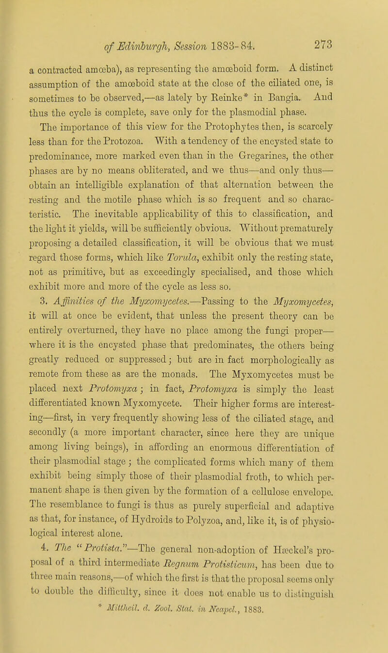a contracted amoeba), as representing the amoeboid form. A distinct assumption of the amoeboid state at the close of the ciliated one, is sometimes to be observed,—as lately by Reinke* in Bangia. And thus the cycle is complete, save only for the plasmodial phase. The importance of this view for the Protophytes then, is scarcely less than for the Protozoa. With a tendency of the encysted state to predominance, more marked even than in the Gregarines, the other phases are by no means obliterated, and we thus—and only thus— obtain an intelligible explanation of that alternation between the resting and the motile phase which is so frequent and so charac- teristic. The inevitable applicability of this to classification, and the light it yields, will be sufficiently obvious. Without prematurely proposing a detailed classification, it will be obvious that we must regard those forms, which like Torula, exhibit only the resting state, not as primitive, but as exceedingly specialised, and those which exhibit more and more of the cycle as less so. 3. Affinities of the Myxomycetes.—Passing to the Myxomycetes, it will at once be evident, that unless the present theory can be entirely overturned, they have no place among the fungi proper— where it is the encysted phase that predominates, the others being greatly reduced or suppressed; but are in fact morphologically as remote from these as are the monads. The Myxomycetes must be placed next Protomyxa; in fact, Protomyxa is simply the least differentiated known Myxomycete. Their higher forms are interest- ing—first, in very frequently showing less of the ciliated stage, and secondly (a more important character, since here they are unique among living beings), in affording an enormous differentiation of their plasmodial stage ; the complicated forms which many of them exhibit being simply those of their plasmodial froth, to which per- manent shape is then given by the formation of a cellulose envelope. The resemblance to fungi is thus as purely superficial and adaptive as that, for instance, of Hydroids to Polyzoa, and, like it, is of physio- logical interest alone. 4. The  Protista.—The general non-adoption of Hseckel's pro- posal of a third intermediate Reg mm Protisticum, has been due to three main reasons,—of which the first is that the proposal seems only to doubly the difficulty, since it does not enable us to distinguish * Mitthcil. d. Zool. Stat, intfcapcl., 1883.