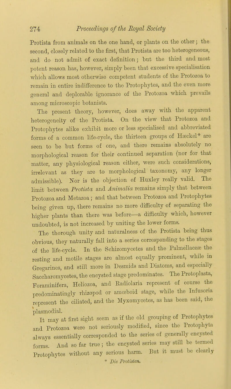 Protista from animals on the one hand, or plants on the other; the second, closely related to the first, that Protista are too heterogeneous, and do not admit of exact definition; but the third and most potent reason has, however, simply been that excessive specialisation which allows most otherwise competent students of the Protozoa to remain in entire indifference to the Protophytes, and the even more general and deplorable ignorance of the Protozoa which prevails among microscopic botanists. The present theory, however, does away with the apparent heterogeneity of the Protista. On the view that Protozoa and Protophytes alike exhibit more or less specialised and abbreviated forms of a common life-cycle, the thirteen groups of Hteckel* are seen to be but forms of one, and there remains absolutely no morphological reason for their continued separation (nor for that matter, any physiological reason either, were such considerations, irrelevant as they are to morphological taxonomy, any longer admissible). Nor is the objection of Huxley really valid. The limit between Protista and Animalia remains simply that between Protozoa and Metazoa; and that between Protozoa and Protophytes being given up, there remains no more difficulty of separating the higher plants than there was before—a difficulty which, however undoubted, is not increased by unitiug the lower forms. The thorough unity and naturalness of the Protista being thus obvious, they naturally fall into a series corresponding to the stages of the life-cycle. In the Schizomycetes and the Palmellacere the resting and motile stages are almost equally prominent, while in Gregarines, and still more in Desmids and Diatoms, and especially Saccharomycetes, the encysted stage predominates. The Protoplasta, Foraminifera, Heliozoa, and Eadiolaria represent of course the predominatingly rhizopod or amoeboid stage, while the Infusoria represent the ciliated, and the Myxomycetes, as has been said, the plasmodial. It may at first sight seem as if the old grouping of Protophyt. s and Protozoa were not seriously modified, since the Protophyta always essentially corresponded to the series of generally encysted forms. And so far true 5 the encysted series may still be termed Protophytes without any serious harm. But it must be clearly * Die Protistcn.