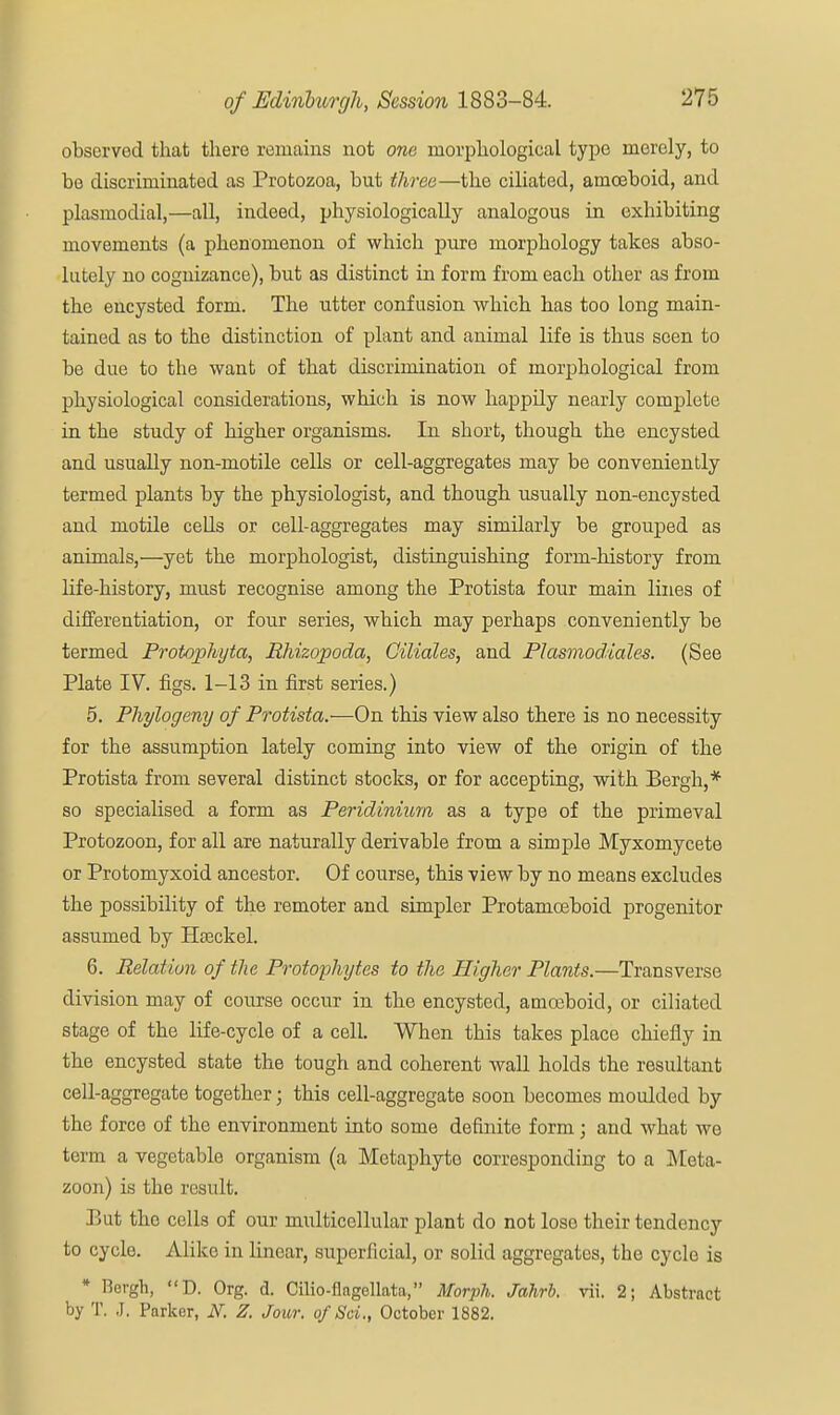 observed that there remains not one morphological type merely, to be discriminated as Protozoa, but three—the ciliated, amoeboid, and plasmodial,—all, indeed, physiologically analogous in exhibiting movements (a phenomenon of which pure morphology takes abso- lutely no cognizance), but as distinct in form from each other as from the encysted form. The utter confusion which has too long main- tained as to the distinction of plant and animal life is thus seen to be due to the want of that discrimination of morphological from physiological considerations, which is now happily nearly complete in the study of higher organisms. In short, though the encysted and usually non-motile cells or cell-aggregates may be conveniently termed plants by the physiologist, and though usually non-encysted and motile cells or cell-aggregates may similarly be grouped as animals,—yet the morphologist, distinguishing form-history from life-history, must recognise among the Protista four main lines of differentiation, or four series, which may perhaps conveniently be termed Protophyta, Rhizopoda, Ciliales, and Plasmoddales. (See Plate IV. figs. 1-13 in first series.) 5. Phylogeny of Protista.—On this view also there is no necessity for the assumption lately coming into view of the origin of the Protista from several distinct stocks, or for accepting, with Bergh,* so specialised a form as Peridinium as a type of the primeval Protozoon, for all are naturally derivable from a simple Myxomycete or Protomyxoid ancestor. Of course, this view by no means excludes the possibility of the remoter and simpler Protamceboid progenitor assumed by Hseckel. 6. Relation of the Protophytes to the Higher Plants.—Transverse division may of course occur in the encysted, amoeboid, or ciliated stage of the life-cycle of a cell. When this takes place chiefly in the encysted state the tough and coherent wall holds the resultant cell-aggregate together; this cell-aggregate soon becomes moulded by the force of the environment into some definite form; and what wo term a vegetable organism (a Metaphyte corresponding to a Meta- zoon) is the result. Put the cells of our multicellular plant do not lose their tendency to cycle. Alike in linear, superficial, or solid aggregates, the cycle is * Bergh, D. Org. d. Cilio-flagellata, Morph. Jahrb. vii. 2; Abstract by T. J. Parker, N. Z. Jour. o/Sci., October 1882.