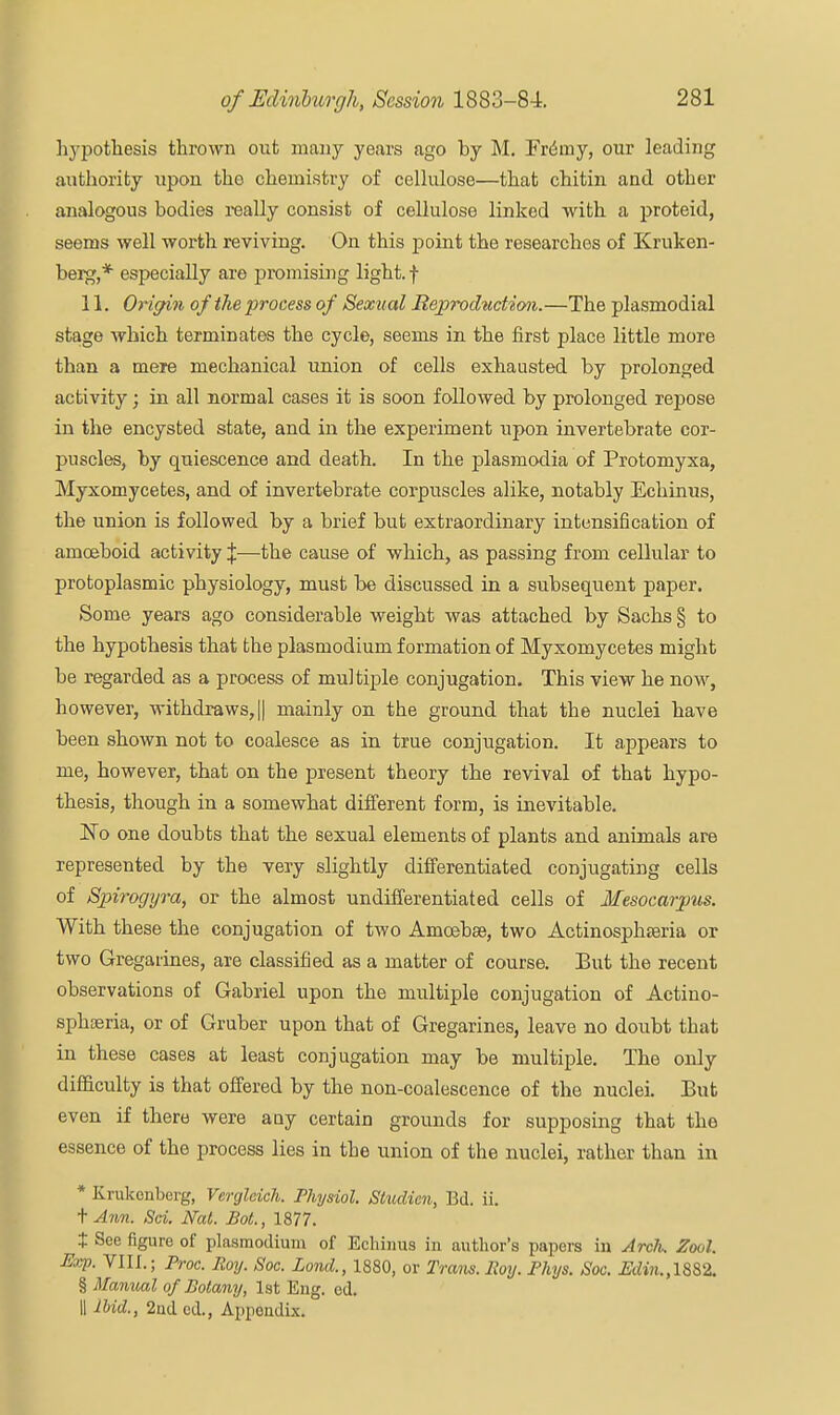 hypothesis thrown out many years ago by M. FriSiny, our leading authority upon the chemistry of cellulose—that chitin and other analogous bodies really consist of cellulose linked with a proteid, seems well worth reviving. On this point the researches of Kruken- berg,* especially are promising light, f 11. Origin of the process of Sexual Reproduction.—The plasmodial stage which terminates the cycle, seems in the first place little more than a mere mechanical union of cells exhausted by prolonged activity; in all normal cases it is soon followed by prolonged repose in the encysted state, and in the experiment upon invertebrate cor- puscles, by quiescence and death. In the plasmodia of Protomyxa, Myxomycetes, and of invertebrate corpuscles alike, notably Echinus, the union is followed by a brief but extraordinary intensification of amoeboid activity %—the cause of which, as passing from cellular to protoplasmic physiology, must be discussed in a subsequent paper. Some years ago considerable weight was attached by Sachs § to the hypothesis that the plasmodium formation of Myxomycetes might be regarded as a process of multiple conjugation. This view he now, however, withdraws, || mainly on the ground that the nuclei have been shown not to coalesce as in true conjugation. It appears to me, however, that on the present theory the revival of that hypo- thesis, though in a somewhat different form, is inevitable. one doubts that the sexual elements of plants and animals are represented by the very slightly differentiated conjugating cells of Spirogyra, or the almost undifferentiated cells of Mesocarjpus. With these the conjugation of two Amoebee, two Actinosphasria or two Gregarines, are classified as a matter of course. But the recent observations of Gabriel upon the multiple conjugation of Actino- sphteria, or of Gruber upon that of Gregarines, leave no doubt that in these cases at least conjugation may be multiple. The only difficulty is that offered by the non-coalescence of the nuclei. But even if there were any certain grounds for supposing that the essence of the process lies in the union of the nuclei, rather than in * Krukenberg, Verglcich. Physiol. Studicn, Bd. ii. \ Ann. Sci. Nat. Bot., 1877. t See figure of plasmodium of Echinus in author's papers in Arclx, Zool. Exp. VIII.; Proc. Roy. Soc. Lond., 1880, or Trans. Roy. Phys. Soc. Edin.,l&$2. § Manual of Botany, 1st Eng. ed. 11 Ibid., 2nd ed., Appendix.