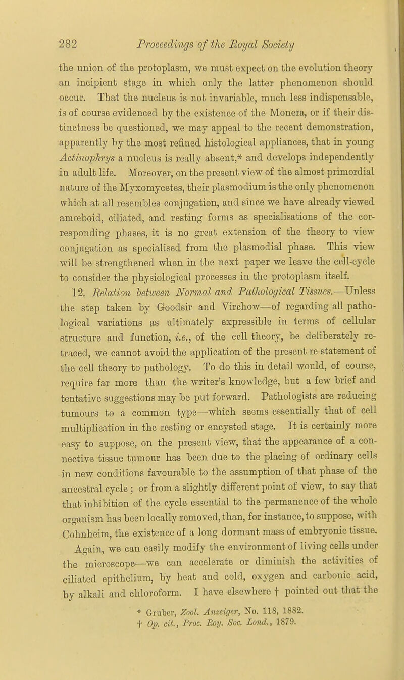 the union of the protoplasm, we must expect on the evolution theory an incipient stage in which only the latter phenomenon should occur. That the nucleus is not invariable, much less indispensable, is of course evidenced by the existence of the Monera, or if their dis- tinctness be questioned, we may appeal to the recent demonstration, apparently by the most refined histological appliances, that in young Actinophrys a nucleus is really absent,* and develops independently in adult life. Moreover, on the present view of the almost primordial nature of the Myxomycetes, their plasmodium is the only phenomenon which at all resembles conjugation, and since we have already viewed amoeboid, ciliated, and resting forms as specialisations of the cor- responding phases, it is no great extension of the theory to view conjugation as specialised from the plasmodial phase. This view will be strengthened when in the next paper we leave the cell-cycle to consider the physiological processes in the protoplasm itself. 12. Relation between Normal and Pathological Tissues.—Unless the step taken by Goodsir and Virchow—of regarding all patho- logical variations as ultimately expressible in terms of cellular structure and function, i.e., of the cell theory, be deliberately re- traced, we cannot avoid the application of the present re-statement of the cell theory to pathology, To do this in detail would, of course, require far more than the writer's knowledge, but a few brief and tentative suggestions may be put forward. Pathologists are reducing tumours to a common type—which seems essentially that of cell multiplication in the resting or encysted stage. It is certainly more easy to suppose, on the present view, that the appearance of a con- nective tissue tumour has been due to the placing of ordinary cells in new conditions favourable to the assumption of that phase of the ancestral cycle; or from a slightly different point of view, to say that that inhibition of the cycle essential to the permanence of the whole organism has been locally removed, than, for instance, to suppose, with Cohnheim, the existence of a long dormant mass of embryonic tissue. Again, we can easily modify the environment of living cells under the microscope—we can accelerate or diminish the activities of ciliated epithelium, by heat and cold, oxygen and carbonic acid, by alkali and chloroform. I have elsewhere f pointed out that the * Gruber, Zool. Anzcigcr, No. 118, 1882. t Op. cit., Proc. Roy. Soc. Lond., 1879.