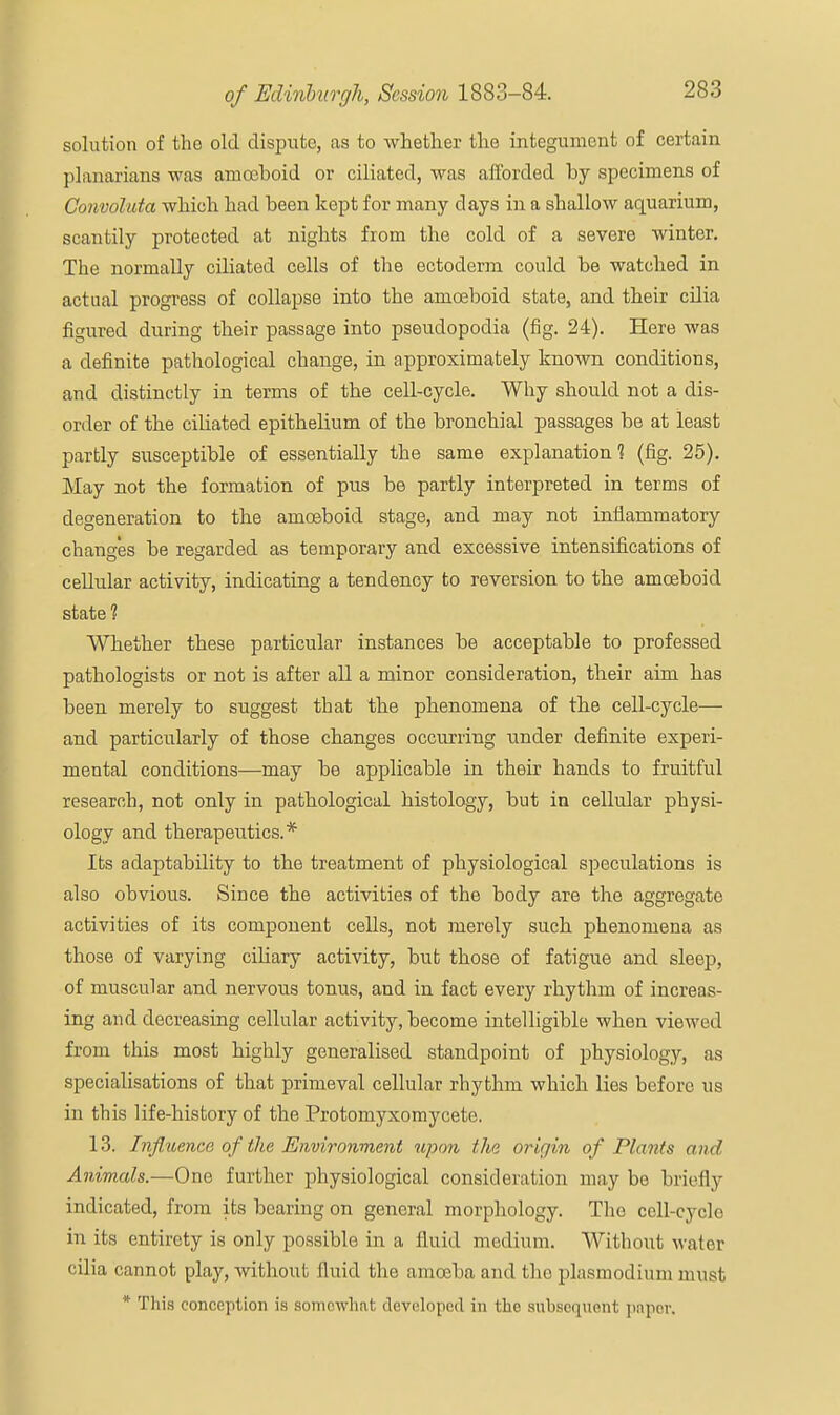 solution of the old dispute, as to whether the integument of certain planarians was amoeboid or ciliated, was afforded by specimens of Convoluta which had been kept for many days in a shallow aquarium, scantily protected at nights from the cold of a severe winter. The normally ciliated cells of the ectoderm could be watched in actual progress of collapse into the amoeboid state, and their cilia figured during their passage into pseudopodia (fig. 24). Here was a definite pathological change, in approximately known conditions, and distinctly in terms of the cell-cycle. Why should not a dis- order of the ciliated epithelium of the bronchial passages be at least partly susceptible of essentially the same explanation? (fig. 25). May not the formation of pus be partly interpreted in terms of degeneration to the amoeboid stage, and may not inflammatory changes be regarded as temporary and excessive intensifications of cellular activity, indicating a tendency to reversion to the amoeboid state ? Whether these particular instances be acceptable to professed pathologists or not is after all a minor consideration, their aim has been merely to suggest that the phenomena of the cell-cycle— and particularly of those changes occurring under definite experi- mental conditions—may be applicable in their hands to fruitful research, not only in pathological histology, but in cellular physi- ology and therapeutics.* Its adaptability to the treatment of physiological speculations is also obvious. Since the activities of the body are the aggregate activities of its component cells, not merely such phenomena as those of varying ciliary activity, but those of fatigue and sleep, of muscular and nervous tonus, and in fact every rhythm of increas- ing and decreasing cellular activity, become intelligible when viewed from this most highly generalised standpoint of physiology, as specialisations of that primeval cellular rhythm which lies before us in this life-history of the Protomyxomycete. 13. Influence of the Environment upon the origin of Plants and Animals.—One further physiological consideration may be briefly indicated, from its bearing on general morphology. The cell-cycle in its entirety is only possible in a fluid medium. Without water cilia cannot play, without fluid the amoeba and the plasmodium must * This conception is somewhat developed in the subsequent paper.