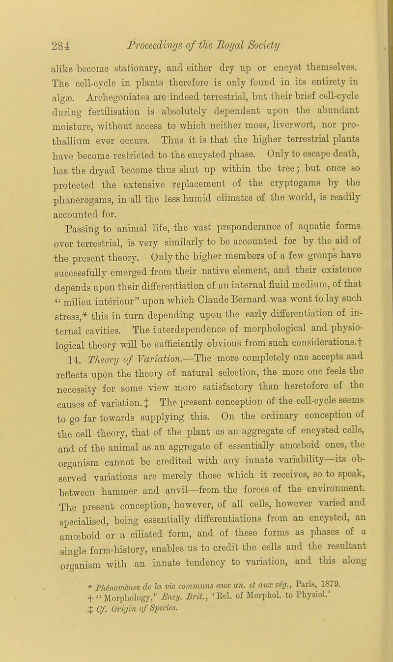 alike become stationary, and either dry up or encyst themselves. The cell-cycle in plants therefore is only found in its entirety in algaj. Archegoniates are indeed terrestrial, but their brief cell-cycle during fertilisation is absolutely dependent upon the abundant moisture, without access to which neither moss, liverwort, nor pro- thallium ever occurs. Thus it is that the higher terrestrial plants have become restricted to the encysted phase. Only to escape death, has the dryad become thus shut up within the tree; but once so protected the extensive replacement of the cryptogams by the phanerogams, in all the less humid climates of the world, is readily accounted for. Passing to animal life, the vast preponderance of aquatic forms over terrestrial, is very similarly to be accounted for by the aid of the present theory. Only the higher members of a few groups have successfully emerged from their native element, and their existence depends upon their differentiation of an internal fluid medium, of that  milieu interieur upon which Claude Bernard was wont to lay such stress,* this in turn depending upon the early differentiation of in- ternal cavities. The interdependence of morphological and physio- logical theory will be sufficiently obvious from such considerations.! 14. Theory of Variation.—The more completely one accepts and reflects upon the theory of natural selection, the more one feels the necessity for some view more satisfactory than heretofore of the causes of variation. % The present conception of the cell-cycle seems to go far towards supplying this. On the ordinary conception of the cell theory, that of the plant as an aggregate of encysted cells, and of the animal as an aggregate of essentially amoeboid ones, the organism cannot be credited with any innate variability—its ob- served variations are merely those which it receives, so to speak, between hammer and anvil—from the forces of the environment. The present conception, however, of all cells, however varied and specialised, being essentially differentiations from an encysted, an amoeboid or a ciliated form, and of these forms as phases of a single form-history, enables us to credit the cells and the resultant organism with an innate tendency to variation, and this along * PMnomencs dc la vie communs aux an. et auxvig., Paris, 1879. +  Morphology, Ency. Brit., 'Eel. of Morphol. to Physiol.' X Cf. Or igin of Species.