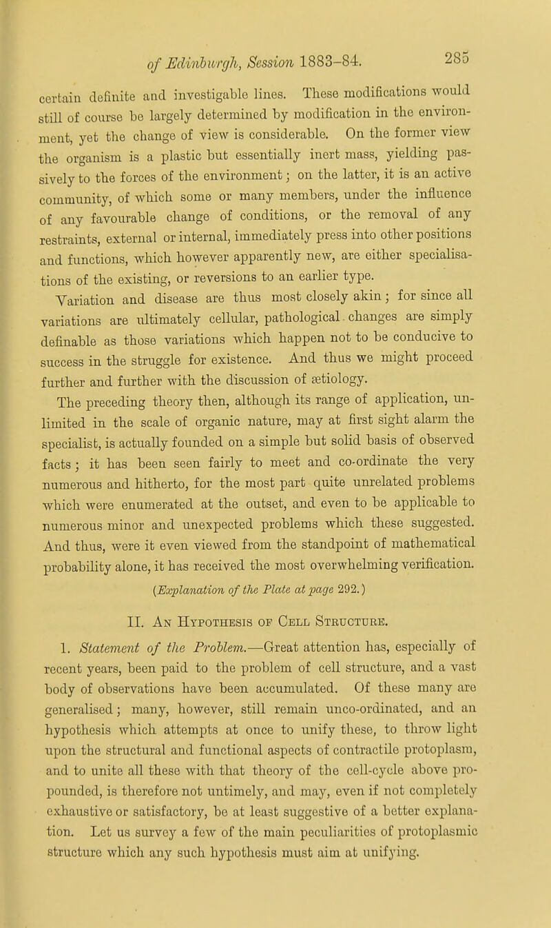 certain definite and investigable lines. These modifications would still of course be largely determined by modification in the environ- ment, yet the change of view is considerable. On the former view the organism is a plastic but essentially inert mass, yielding pas- sively to the forces of the environment; on the latter, it is an active community, of which some or many members, under the influence of any favourable change of conditions, or the removal of any restraints, external or internal, immediately press into other positions and functions, which however apparently new, are either specialisa- tions of the existing, or reversions to an earlier type. Variation and disease are thus most closely akin; for since all variations are ultimately cellular, pathological changes are simply definable as those variations which happen not to be conducive to success in the struggle for existence. And thus we might proceed further and further with the discussion of aetiology. The preceding theory then, although its range of application, un- limited in the scale of organic nature, may at first sight alarm the specialist, is actually founded on a simple but solid basis of observed facts; it has been seen fairly to meet and co-ordinate the very numerous and hitherto, for the most part quite unrelated problems which were enumerated at the outset, and even to be applicable to numerous minor and unexpected problems which these suggested. And thus, were it even viewed from the standpoint of mathematical probability alone, it has received the most overwhelming verification. (Explanation of the Plate at page 292.) II. An Hypothesis of Cell Structure. 1. Statement of the Froblem.—-Great attention has, especially of recent years, been paid to the problem of cell structure, and a vast body of observations have been accumulated. Of these many are generalised; many, however, still remain unco-ordinatecl, and an hypothesis which attempts at once to unify these, to throw light upon the structural and functional aspects of contractile protoplasm, and to unite all these with that theory of the cell-cycle above pro- pounded, is therefore not untimely, and may, even if not completely exhaustive or satisfactory, be at least suggestive of a better explana- tion. Let us survey a few of the main peculiarities of protoplasmic structure which any such hypothesis must aim at unifying.