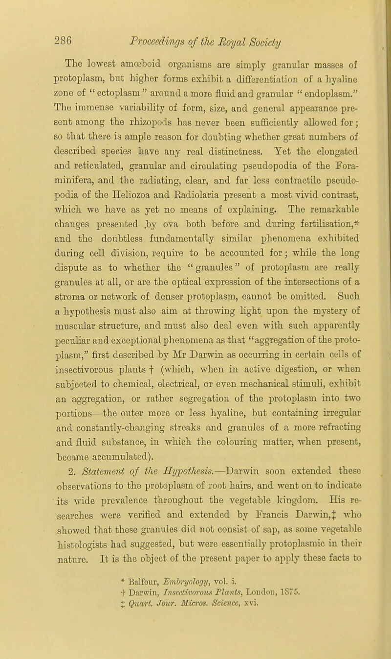 The lowest amoeboid organisms are simply granular masses of protoplasm, but higher forms exhibit a differentiation of a hyaline zone of ectoplasm around a more fluid and granular endoplasm. The immense variability of form, size, and general appearance pre- sent among the rhizopods has never been sufficiently allowed for; so that there is ample reason for doubting whether great numbers of described species have any real distinctness. Yet the elongated and reticulated, granular and circulating pseudopodia of the Fora- minifera, and the radiating, clear, and far less contractile pseudo- podia of the Heliozoa and Eadiolaria present a most vivid contrast, which we have as yet no means of explaining. The remarkable changes presented ,by ova both before and during fertilisation,* and the doubtless fundamentally similar phenomena exhibited during cell division, require to be accounted for; while the long dispute as to whether the  granules of protoplasm are really granules at all, or are the optical expression of the intersections of a stroma or network of denser protoplasm, cannot be omitted. Such a hypothesis must also aim at throwing light upon the mystery of muscular structure, and must also deal even -with such apparently peculiar and exceptional phenomena as that aggregation of the proto- plasm, first described by Mr Darwin as occurring in certain cells of insectivorous plants f (which, when in active digestion, or when subjected to chemical, electrical, or even mechanical stimuli, exhibit an aggregation, or rather segregation of the protoplasm into two portions—the outer more or less hyaline, but containing irregular and constantly-changing streaks and granules of a more refracting and fluid substance, in which the colouring matter, when present, became accumulated). 2. Statement of the Hypothesis.—Darwin soon extended these observations to the protoplasm of root hairs, and went on to indicate its wide prevalence throughout the vegetable kingdom. His re- searches were verified and extended by Francis Darwin,;}: who showed that these granules did not consist of sap, as some vegetable histologists had suggested, but were essentially protoplasmic in their nature. It is the object of the present paper to apply these facts to * Balfour, Embryology, vol. i. t Darwin, Insectivorous Plants, London, 1S75. X Quart. Jour. Micros. Science, xvi.