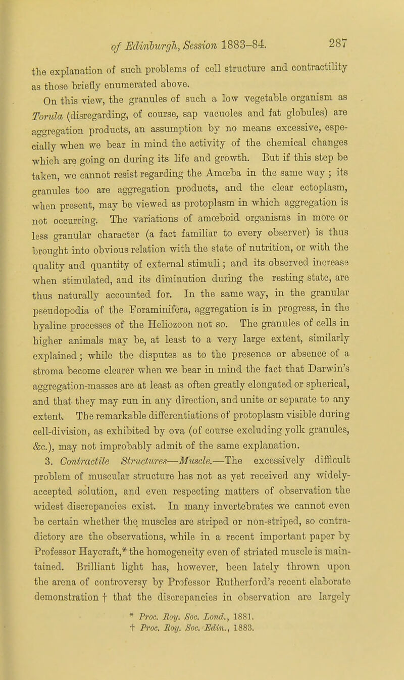 the explanation of such problems of cell structure and contractility as those briefly enumerated above. On this view, the granules of such a low vegetable organism as Torula (disregarding, of course, sap vacuoles and fat globules) are aggregation products, an assumption by no means excessive, espe- cially when we bear in mind the activity of the chemical changes •which are going on during its life and growth. But if this step be taken, we cannot resist regarding the Amoeba in the same way ; its granules too are aggregation products, and the clear ectoplasm, when present, may be viewed as protoplasm in which aggregation is not occurring. The variations of amoeboid organisms in more or less granular character (a fact familiar to every observer) is thus brought into obvious relation with the state of nutrition, or with the quality and quantity of external stimuli; and its observed increase when stimulated, and its diminution during the resting state, are thus naturally accounted for. In the same way, in the granular pseudopodia of the Eoraminifera, aggregation is in progress, in the hyaline processes of the Heliozoon not so. The granules of cells in higher animals may be, at least to a very large extent, similarly explained; while the disputes as to the presence or absence of a stroma become clearer when we bear in mind the fact that Darwin's aggregation-masses are at least as often greatly elongated or spherical, and that they may run in any direction, and unite or separate to any extent. The remarkable differentiations of protoplasm visible during cell-division, as exhibited by ova (of course excluding yolk granules, &c), may not improbably admit of the same explanation. 3. Contractile Structures—Muscle.—The excessively difficult problem of muscular structure has not as yet received any widely- accepted solution, and even respecting matters of observation the widest discrepancies exist. In many invertebrates we cannot even be certain whether the muscles are striped or non-striped, so contra- dictory are the observations, while in a recent important paper by Professor Haycraf t,* the homogeneity even of striated muscle is main- tained. Brilliant light has, however, been lately thrown upon the arena of controversy by Professor Kuthcrford's recent elaborate demonstration f that the discrepancies in observation arc largely * Proc. Roy. Soc. Lond., 1881. t Proc. Roy. Soc. Edin., 1883.