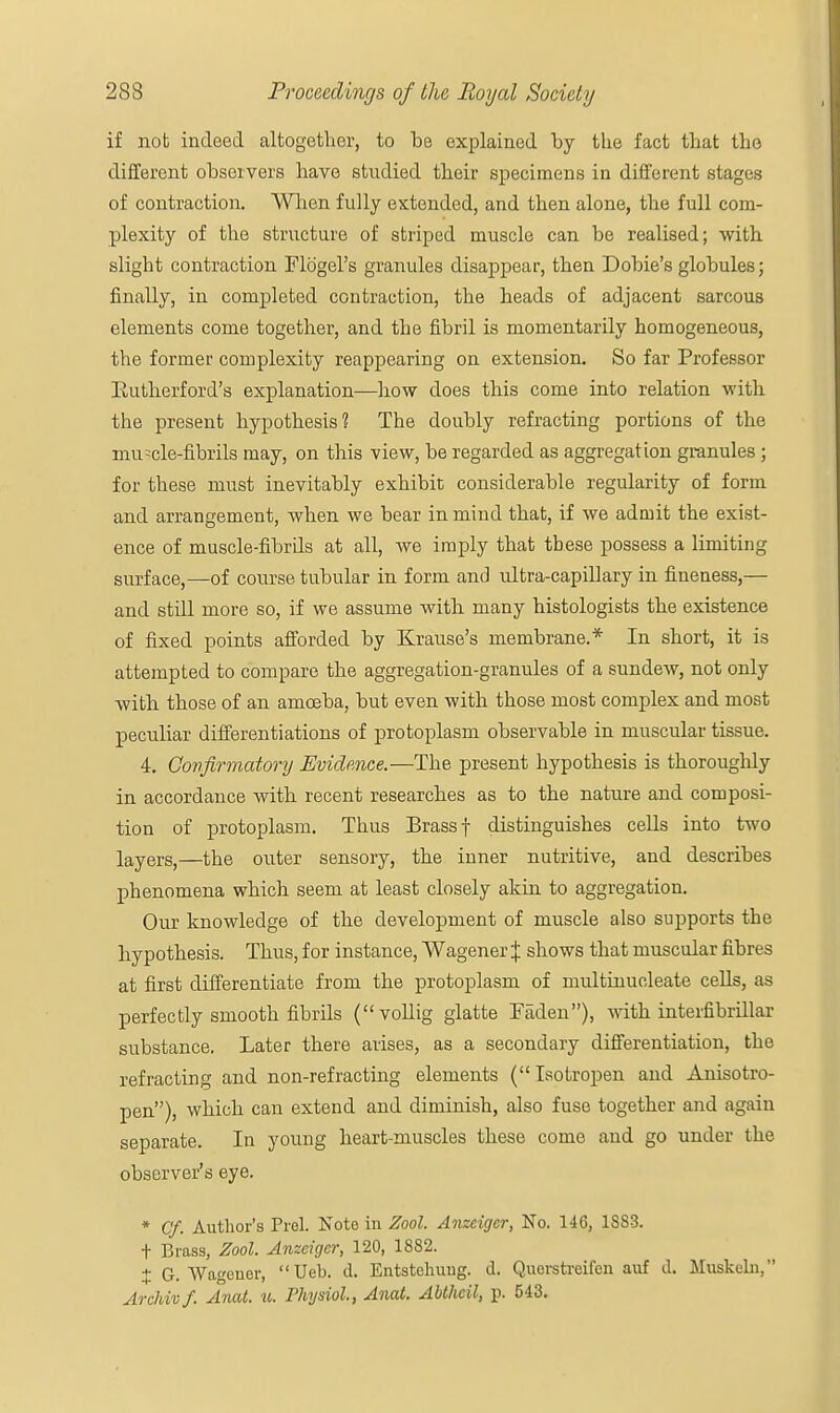 if not indeed altogether, to be explained by the fact that the different observers have studied their specimens in different stages of contraction. When fully extended, and then alone, the full com- plexity of the structure of striped muscle can be realised; with slight contraction Flogel's granules disappear, then Dobie's globules; finally, in completed contraction, the heads of adjacent sarcous elements come together, and the fibril is momentarily homogeneous, the former complexity reappearing on extension. So far Professor Eutherford's explanation—how does this come into relation with the present hypothesis? The doubly refracting portions of the muscle-fibrils may, on this view, be regarded as aggregation granules; for these must inevitably exhibit considerable regularity of form and arrangement, when we bear in mind that, if we admit the exist- ence of muscle-fibrils at all, we imply that these possess a limiting surface,—of course tubular in form and ultra-capillary in fineness,— and still more so, if we assume with many histologists the existence of fixed points afforded by Krause's membrane.* In short, it is attempted to compare the aggregation-granules of a sundew, not only with those of an amoeba, but even with those most complex and most peculiar differentiations of protoplasm observable in muscular tissue. 4. Confirmatory Evidence.—The present hypothesis is thoroughly in accordance with recent researches as to the nature and composi- tion of protoplasm. Thus Brass f distinguishes cells into two layerSj—the outer sensory, the inner nutritive, and describes phenomena which seem at least closely akin to aggregation. Our knowledge of the development of muscle also supports the hypothesis. Thus, for instance, Wagener $ shows that muscular fibres at first differentiate from the protoplasm of multinucleate cells, as perfectly smooth fibrils (vollig glatte laden), with interfibrillar substance. Later there arises, as a secondary differentiation, the refracting and non-refracting elements ( Isotropen and Anisotro- pen), which can extend and diminish, also fuse together and again separate. In young heart-muscles these come and go under the observer's eye. * Cf. Author's Prol. Note in Zool. Anzeigcr, No. 146, 1S83. t Brass, Zool. Anzeigcr, 120, 1882. % G. Wagener,  Ueb. d. Entstcliuug. d. Querstreifen auf d. Muskeln, Archivf. Anat. u. Physiol, Anat. Abthcil, p. 543.